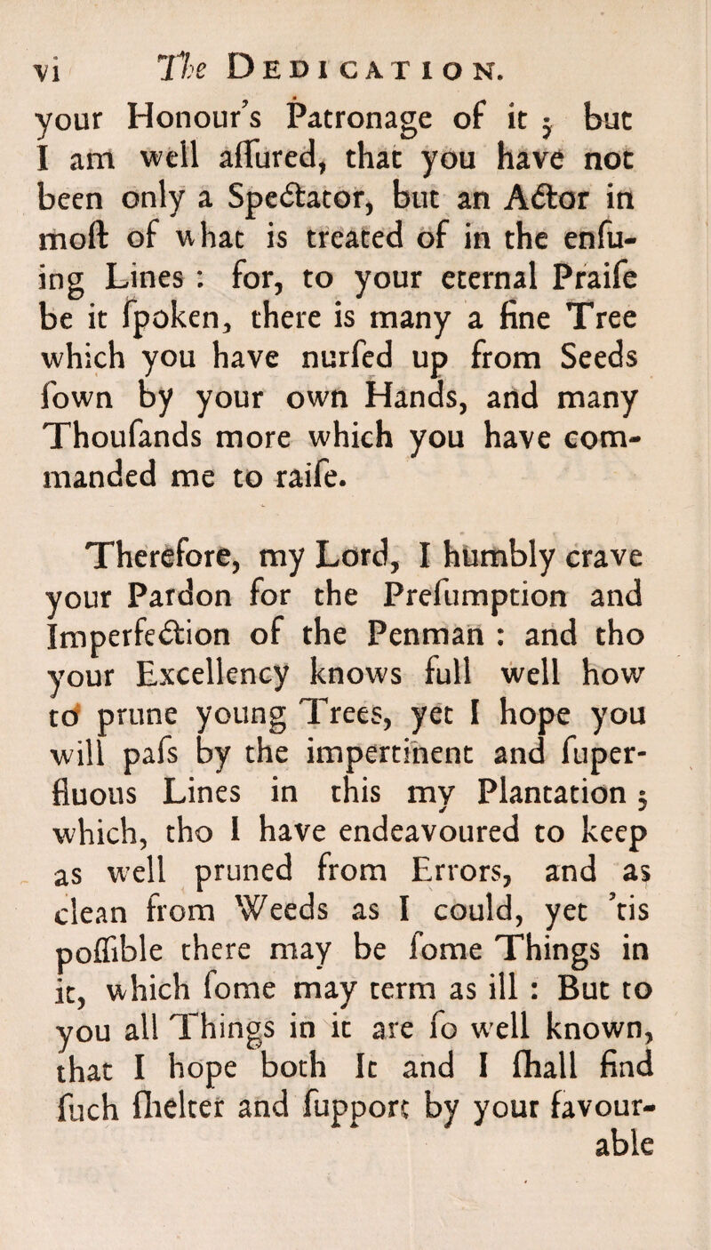 your Honour’s Patronage of it ; but I am weil allured, that you have not been only a Spe&ator, but an A&or in moft of what is treated of in the enfu- ing Lines : for, to your eternal Praife be it fpoken, there is many a fine Tree which you have nurfed up from Seeds Town by your own Hands, and many Thoufands more which you have com¬ manded me to raife. Therefore, my Lord, I humbly crave your Pardon for the Prefumption and Imperfe&ion of the Penman : and tho your Excellency knows full well how to prune young Trees, yet I hope you will pafs by the impertinent and fuper- fluous Lines in this my Plantation 5 which, tho I have endeavoured to keep as well pruned from Errors, and as clean from Weeds as I could, yet ’tis poffible there may be fome Things in it, which fome may term as ill : But to you all Things in it are fo well known, that I hope both It and I fhall find fuch fhelter and fupport by your favour¬ able