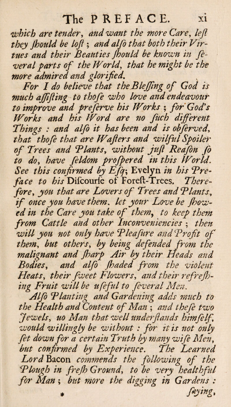 which are tender, and want the more Care, left they Jhould be loft ; and alfo that both their Vir¬ tues and their Beauties Jhould be known in fe¬ deral farts of the World, that he might be the more admired and glorified. For I do believe that the Blejfing of God is much ajfifling to thofe who love and endeavour to improve and preferve his Works ; for God's Works and his Word are no fuch different Things : and alfo it has been and is obferved\ that thofe that are Wafers and wilful Spoiler of Trees and Thants, without juft Reafon Jo to do, have feldom proffered in this World« See this confirmed by Efq\ Evelyn in his Tre¬ face to his Difcourfe of Foreft-Trees. There¬ fore, you that are Lovers of Trees and Plants, if once you have them, let your Love be flow¬ ed in the Care you take of them, to keep them from Cattle and other Inconveniencies ; then will you not only have Tie a Jure and Profit of them, but others, by being defended from the malignant and farp Air by their Heads and Bodies, and alfo faded from the violent Heats, their Jweet Flowers, and their refref- ing Fruit will be ufeful to feveral Men. Alfo Tlanting and Gardening adds much to the Health and Content of Man ; and thefe two jewels, uo Man that well under ft am ds himfelf would willingly be without : for it is not only fet down for a certain Truth by many wife Men, but confirmed by Experience. The Learned Lord Bacon commends the following of the Plough in frejh Ground, to be very healthful for Man; but more the digging in Gardens : * f*ywg>