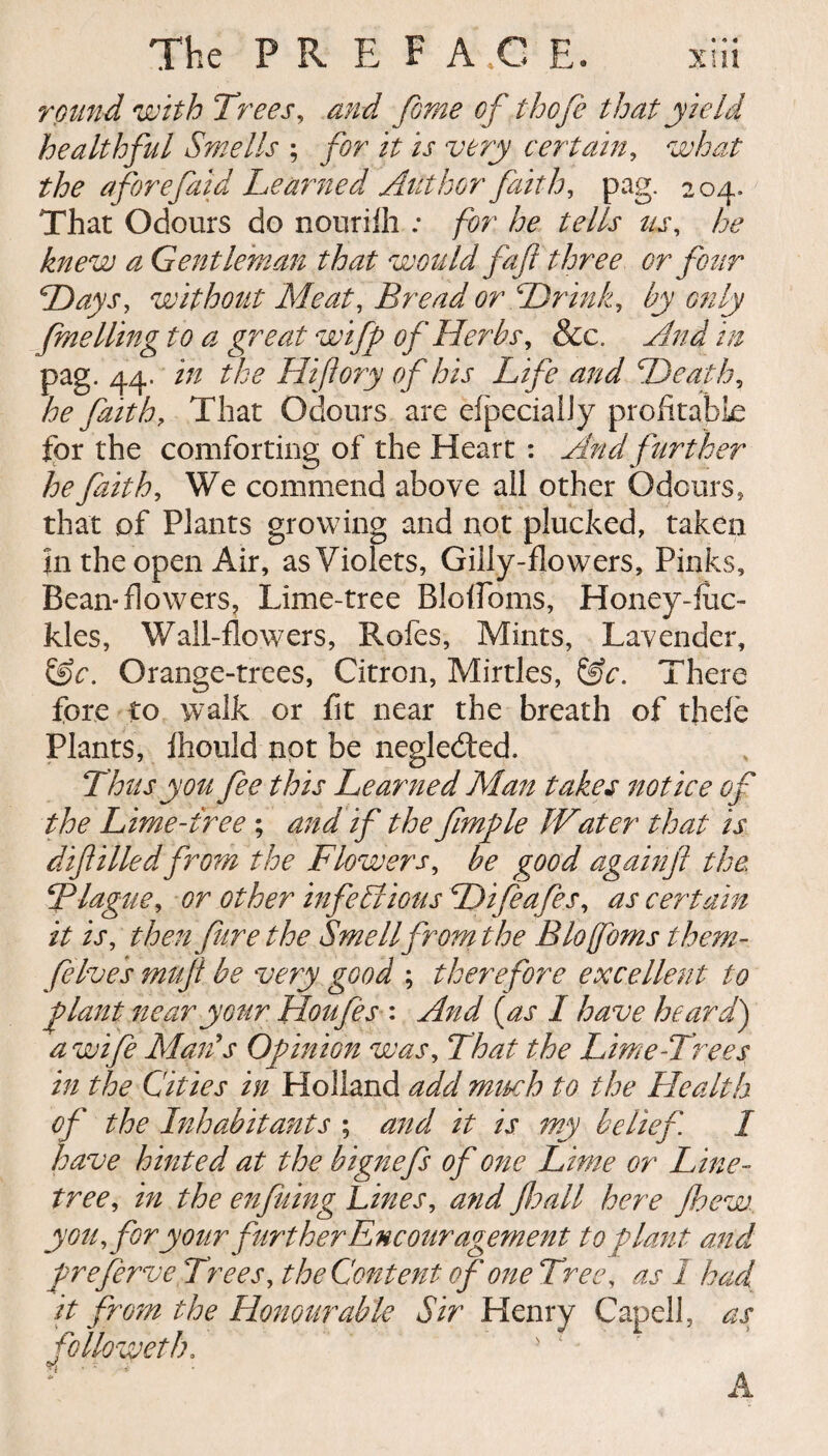 • * • round with Trees, and fome of thofe that yield healthful Smells ; for it is very certain, what the aforefaid Learned Author faith, pag. 204. That Odours do nourifh : for he tells us, a Gentleman that would faft three or four Days, without Meat, Bread or Drink, fuelling to a great wifp of Herbs, Sec. And in pag. 44. in the Hijlory of his Life and Death, he faith. That Odours are efpecialiy profitable for the comforting of the Heart : And further he faith, We commend above all other Odours, that of Plants growing and not plucked, taken in the open Air, as Violets, Gilly-flowers, Pinks, Bean*flowers. Lime-tree Bloffoms, Honey-liic- kies, Wall-flowers, Rofes, Mints, Lavender, &c. Orange-trees, Citron, Mirtles, &c. There fore to walk or fit near the breath of thefe Plants, fhould not be negledled. Thus you fee this Learned Alan takes notice of the Lime-tree ; and if the fimfle Water that is dif Hied from the Flowers, be good again ft the Blague, or other infectious Difeafes, as certain it is, then fure the Smell front the Blofoms them- [elves muft be very good ; therefore excellent to ftlant near your Houfes : And (as I have heard) a wife Marls Opinion was, That the Lime-Trees in the Cities in Holland add much to the Health of the Inhabitants ; and it is my belief. I have hinted at the bignefs of one Lime or Line- tree, in the enfuing Lines, and Jhall here fhew. you, for your further Encouragement to plant and preferve Trees, the Content of one Tree, as I had it from the Honourable Sir Henry Capell, as followeth. • ‘' &