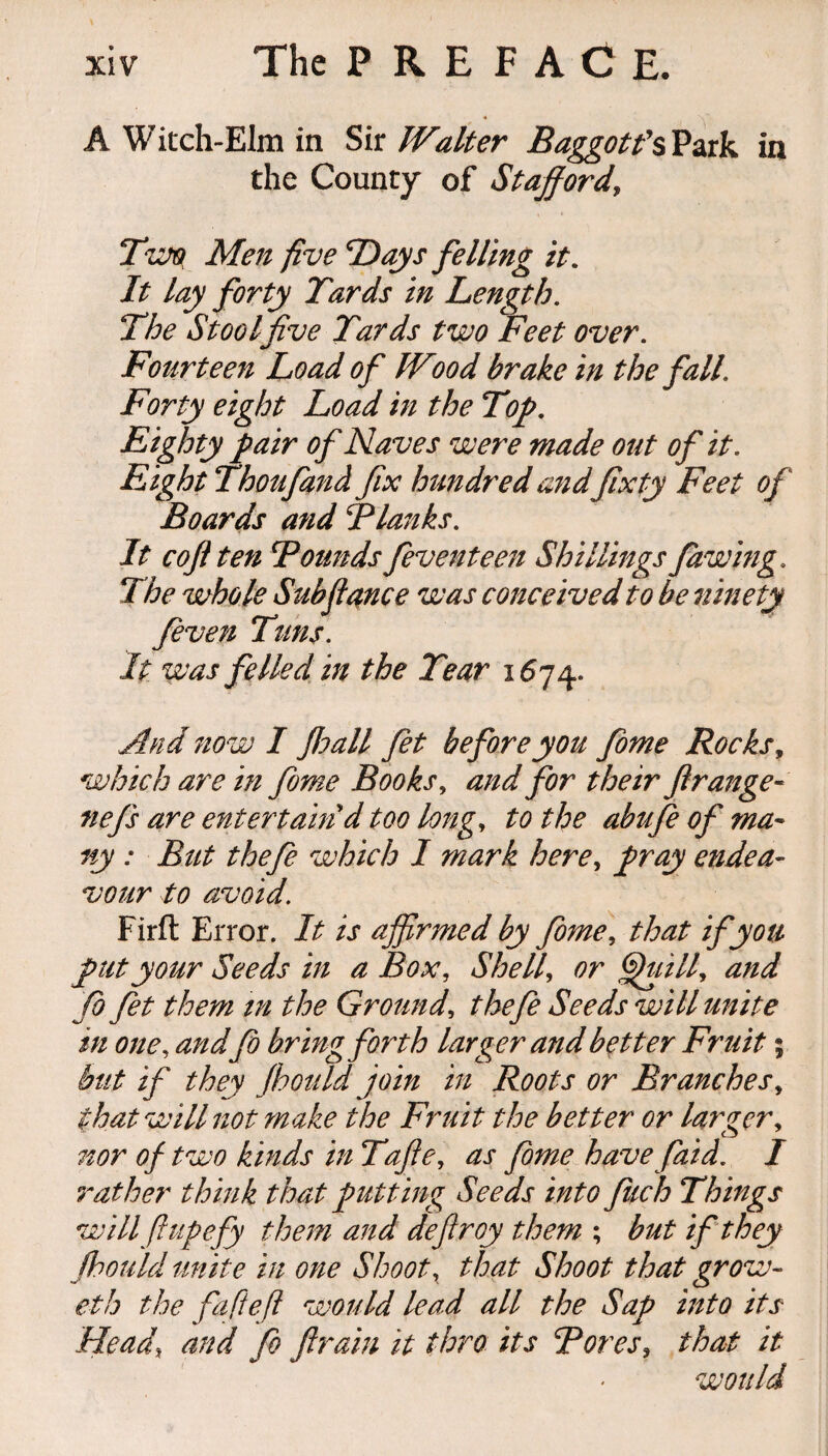 A Witch-Elm in Sir Walter Baggotfs Park in the County of Stafford\ Two Men five Days felling it. It lay forty Tards in Length. The Stool five Tards two Feet over. Fourteen Load of IVwd brake in the fall. Forty eight Load in the Top. Eighty pair of Naves were made out of it. Eight Thoufand fix hundred and fixty Feet of Boards and Flanks. It c oft ten Founds feventeen Shillings Jawing. The whole Subfiance was conceived to be ninety feven Tuns. It was felled in the Tear 167%. And now I Jhall fet before you fome Rocks, which are in fome Books, and for their ftrange« nefs are entertain d too long, to the abufe of ma¬ ny : But thefe which I mark here, pray endea¬ vour to avoid. Firft Error. It is affirmed by fome, that if you put your Seeds in a Box, Shell, or fhiill, and Jo fet them in the Ground, thefe Seeds will unite in one, and Jo bring forth larger and better Fruit; but if they Jhould join in Roots or Branches, that will not make the Fruit the better or larger, nor of two kinds in Tafte, as fome have faid. I rat her think that putting Seeds into filch Things will ft up efy them and defiroy them ; but if they Jhould unite in one Shoot, that Shoot that grow- eth the fafteft would lead all the Sap into its Head\ and fo ftrain it thro its Fores, that it would