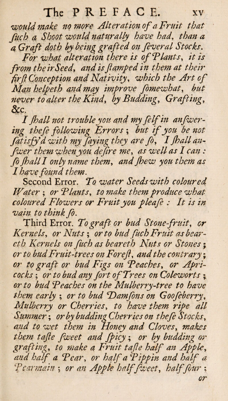 I would make no more Alteration of a Fruit that fuch a Shoot would naturally have had, than a a Graft doth by being grafted on feveral Stocks. For what alteration there is ofBlants, it is from their Seedy and is jiamped in them at their fir ft Conception and Nativity, which the Art of Man helpeth and may improve fomewhatr but never to alter the Kind, by Budding, Grafting, &c. I Jhall not trouble you and my felfin anjwer- ing thefe following Errors ; but if you be not fatisfy'd with my faying they are ft)y I Jhall an- fwer them when you deftre me, as well as I can : Jo jhall I only name them, and Jhew you them as I have found them. Second Error. To water Seeds with coloured Water ; or Blunts, to make the?n produce what coloured Flowers or Fruit you pleafe : It is in vain to think Jo. Third Error. To graft or bud Stone fruit, or Kernels, or Nuts ; or to bud fuch Fruit as bear- eth Kernels on fuch as beareth Nuts or Stones; or to bud Fruit-trees on For eft, and the contrary; or to graft or bud Figs on Beaches, or Aprt- cocks; or to bud any Jort of Trees on Coleworts ; or to bud Beaches on the Mulberry-tree to have them early ; or to bud BDamfons on Goofeberry, Mulberry or Cherries, to have them ripe all Summer; or by budding Cherries On thefe Stocks„ and to wet them in Honey and Cloves, makes them tafte fweet and fpicy; or by budding or grafting, to make a Fruit tafte half an Apple, and half a Bear, or haft a Bippin and haft a Bcarmain \ or an Apple haftfweet, halffour ; or