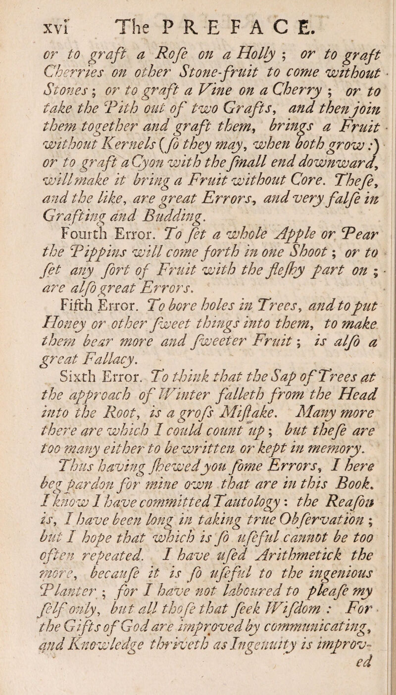 or to graft a Rofe on a Holly ; or to graft Cherries on other Stone-fruit to come without • Stones; or to graft a Vine on a Cherry ; or to take the Pith out of two Grafts, and then join them together and graft them, brings a F}nuit • without Kernels (Jo they may, when both grow:) or to graft a Cyon with the fmall end downward, will make it bring a Fruit without Core. Thefe, and the like, are great Errors, and very falfe in Grafting and Budding. Fourth Error. To fet a whole Apple or Fear the Pippins will come forth in one Shoot; or to fet any fort of Fruit with the flefhy part on ; ■ are alfogreat Errors. Fifth Error. To bore holes in Trees, and to put Honey or other fweet things into them, to make them bear more and fweeter Fruit; is alfo a great Fallacy. Sixth Error. To think that the Sap of Trees at the approach of Winter falleth from the Head into the Root, is a grofs Miflake. Many more there are which 1 could count up; but thefe are too many either to be written or kept in memory. Thus having fsewedyou fome Errors, I here beg pardon for mine own that are in this Book. 1 know 1 have committed Tautology: the Reafon is, I have been long in taking true Obfervation ; but I hope that which is fo ufeful cannot be too often repeated. I have ufed Arithmetick the ?nore, becaufe it is fo ufeful to the ingenious Planter • for I have not laboured to pleafe my JeIf only, but all thofe that feek Wifdom : For the Gifts of God are improved by communicating, and Knowledge thriveth as Ingenuity is improv-