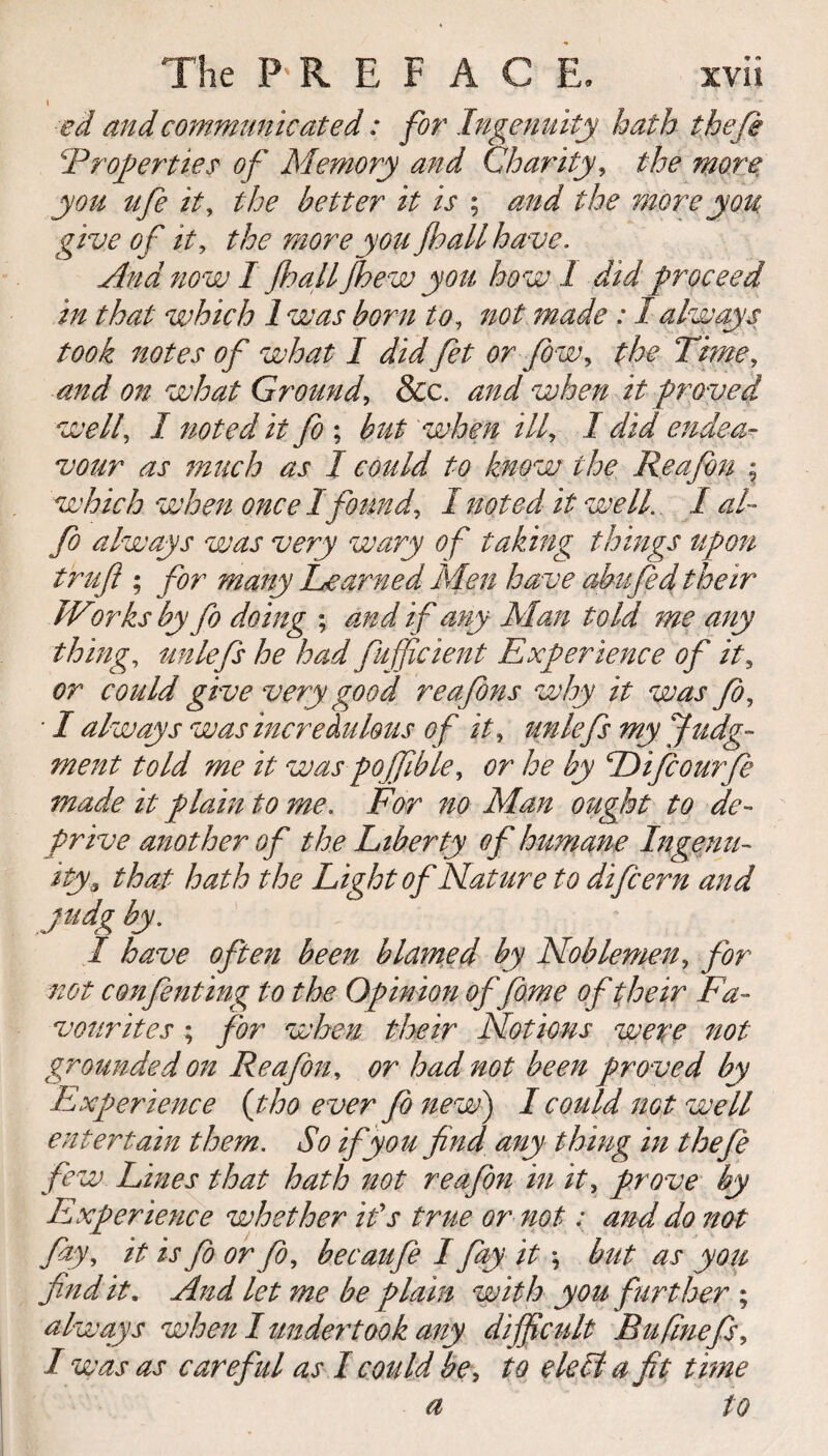 I ’ ** * eel and communicated: for Ingenuity hath thefi ‘Properties' of Memory and Charity, the more you ufe it, the better it is ; and the more you give of it, the moreyou jhall have. And now 1 jhall fhew you how 1 did proceed in that which 1 was born to, not made : I always took notes of what I did fet or fiw, the Time, and on what Ground, &c. and when it proved well, I noted it fo ; but when ill, I did endea¬ vour as much as I could to know the Re a fin ; which when once I found, I noted it well. / al~ fo always was very wary of taking things upon trufl ; for many Learned Men have abufed their Works by fo doing ; and if any Man told me any thing, unlefs he had fufficient Experience of it, or could give very good reafins why it was fo, • I always was incredulous of it, unlefs my judg¬ ment told me it was pojfible, or he by Pijcourfe made it plain to me. For no Man ought to de¬ prive another of the Liberty of humane Ingenu¬ ity* that hath the Light of Nature to difeern and judg by. I have often been blamed by Noblemen, for not confuting to the Opinion offime of their Fa¬ vourites ; for when their Notions were not grounded on Reafin, or had not been proved by Experience (tho ever fo new) I could not well entertain them. So if you find any thing in thefi few Lines that hath not reafin in it, prove by Experience whether ids true or not: and do not fay, it is fo or fo, becaufi I fay it \ but as you find it. And let me be plain with you further ; always when I undertook any difficult Hu finefs, I was as careful as I could be, to eleli a fit time a to