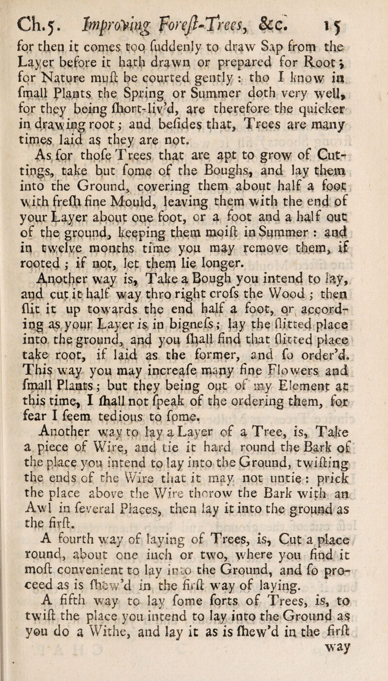 for then it comes too fuddenly to draw Sap from the Layer before it hath drawn or prepared for Root; for Nature mull be courted gently : tho I know in fmail Plants the Spring or Summer doth very well, for they being fhort-liv’d, are therefore the quicker in drawing root; and befides that, Trees are many times laid as they are not. As for thofe Trees that are apt to grow of Cut¬ tings, take but forne of the Boughs, and lay them into the Ground, covering them about half a foot with frefh fine Mould, leaving them with the end of your Layer about one foot, or a foot and a half out of the ground, keeping them moift in Summer : and in twelve months time you may remove them, if rooted ,• if not, let them lie longer. Another way is, Take a Bough you intend to lay, and cut it half way thro right crofs the Wood ; then flit it up towards the end half a foot, or accord¬ ing as your Layer is in bignefs j fay the flitted place into the ground, and you fhall find that flitted place take root, if laid as the former, and fo order’d. This way you may increafe many fine Flo wers and fmail Plants; but they being out of my Element at this time, I fhall not fpeak of the ordering them, for fear I feem tedious to fome. Another way to lay a Layer of a Tree, is, Take a piece of Wire, and tie it hard round the Bark of the place you intend to lay into the Ground, twitting the ends of the Wire that it may not untie : prick the place above the Wire thorow the Bark with an Awl in feveral Places, then lay it into the ground as the firtt. A fourth way of laying of Trees, is, Cut a place round, about one inch or two, where you find it moft convenient to lay in to the Ground, and fo pro¬ ceed as is fhew’d in the firtt way of laying. A fifth way to lay fome forts of Trees, is, to twift the place you intend to lay into the Ground a$ you do a Withe, and lay it as is fhew’d in the firtt way