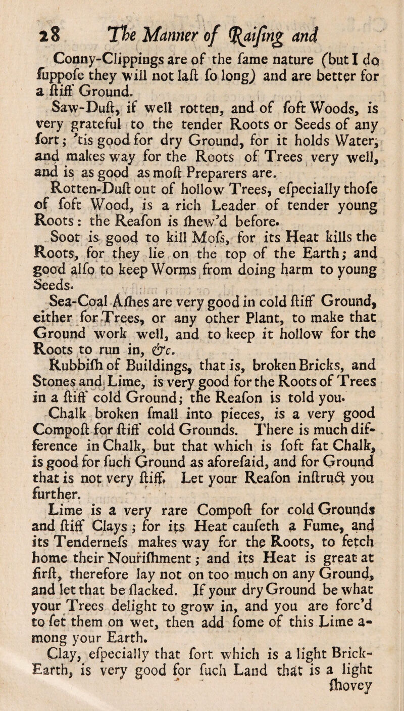 Conny-Clippings are of the fame nature (but I do fuppofe they will not iaft fo long) and are better for a ftiff Ground. Saw-Duft, if well rotten, and of foft Woods, is very grateful to the tender Roots or Seeds of any fort; ’tis good for dry Ground, for it holds Water; and makes way for the Roots of Trees very well, and is as good as moft Preparers are. Rotten-Duft out of hollow Trees, efpecially thofe of foft Wood, is a rich Leader of tender young Roots: the Reafon is ftiew’d before. Soot is good to kill Mofs, for its Heat kills the Roots, for they lie on the top of the Earth; and good alfo to keep Worms from doing harm to young Seeds. Sea-Coal Allies are very good in cold ftiff Ground, either for Trees, or any other Plant, to make that Ground work well, and to keep it hollow for the Roots to run in, &c. Rubbifh of Buildings, that Is, broken Bricks, and Stones and; Lime, is very good for the Roots of Trees In a ftiff cold Ground; the Reafon is told you. Chalk broken fmall into pieces, is a very good Compoft for ftiff cold Grounds. There is much dif¬ ference in Chalk, but that which is foft fat Chalk, is good for fuch Ground as aforefaid, and for Ground that is not very ftiff. Let your Reafon inftruft you further. Lime is a very rare Compoft for cold Grounds and ftiff Clays; for its Heat caufeth a Fume, and its Tendernefs makes way for the Roots, to fetch home their Nourishment; and its Heat is great- at firft, therefore lay not on too much on any Ground, and let that be flacked. If your dry Ground be what your Trees delight to grow in, and you are forc’d to fet them on wet, then add fome of this Lime a- mong your Earth. Clay, efpecially that fort, which is a light Brick- Earth, is very good for fuch Land that is a light fhovey