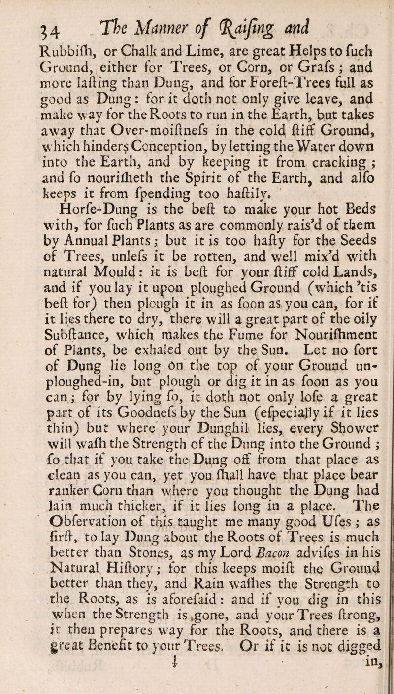 Rubbifh, or Chalk and Lime, are great Helps to fuch Ground, either for Trees, or Corn, or Grafs; and more lading than Dung, and for Fored-Trees full as good as Dung : for it doth not only give leave, and make w ay for the Roots to run in the Earth, but takes away that Over-moidnefs in the cold diff Ground, which hinder^ Conception, by letting the Water down into the Earth, and by keeping it from cracking ,* and fo notirilheth the Spirit of the Earth, and alfo keeps it from fpending too hadily. Horfe-Dung is the bed to make your hot Beds with, for fuch Plants as are commonly rais’d of them by Annual Plants ,* but it is too hady for the Seeds of Trees, unlefs it be rotten, and well mix’d with natural Mould: it is bed for your diff cold Lands, and if you lay it upon ploughed Ground (which ’tis bed for) then plough it in as foon as you can, for if it lies there to dry, there will a great part of the oily Subdance, which makes the Fume for Nourifhment of Plants, be exhaled out by the Sun. Let no fort of Dung lie long On the top of your Ground un- ploughed-in, but plough or dig it in as foon as you canfor by lying fo, it doth not only lofe a great part of its Goodnefs by the Sun (efpecially if it lies thin) but where your Dunghil lies, every Shower will wafh the Strength of the Dung into the Ground ; fo that if you take the Dung off from that place as clean as you can, yet you diall have that place bear ranker Corn than where you thought the Dung had lain much thicker, if it lies long in a place. The Obfervation of this taught me many good Ufes ,• as fird, to lay Dung about the Roots of Trees is much better than Stones, as my Lord Bacon advifes in his Natural Hidory; for this keeps moid the Ground better than they, and Rain w a flies the Strength to the Roots, as is aforefaid : and if you dig in this when the Strength is,gone, and your Trees drong, it then prepares way for the Roots, and there is a great Benefit to your Trees. Or if ic is not digged l * in.