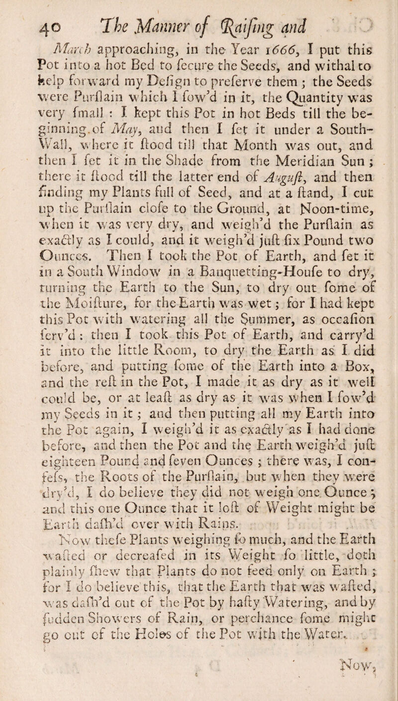 \ 40 The Manner of (ftaijhig and March approaching, in the Year i666y I put this Pot into a hot Bed to fee 11 re the Seeds, and withal to kelp forward my Defign to preferve them ; the Seeds were Purflain which I fow’d in it, the Quantity was very fmall : f kept this Pot in hot Beds till the be¬ ginning, of May, and then I fet it under a South- Wail, where it flood till that Month was out, and then I fet it in the Shade from the Meridian Sun ; there it flood till the latter end of Auguft, and then finding my Plants full of Seed, and at a hand, I cut up the Purflain clofe to the Ground, at Noon-time, when it was very dry, and weigh’d the Purflain as exactly as I could, and it weigh’d juft fix Pound two Ounces. Then I took the Pot of Earth, and fet it in a South Window in a Banquetting-Houfe to dry, turning the Earth to the Sun, to dry out feme of the Moifture, for the Earth was wet; for I had kept this Pot with watering ail the Summer, as occafion ferv’d : then I took this Pot of Earth, and carry’d it into the little Room, to dry the Earth as I did before, and putting feme of the Earth into a Box, and the reft in the Pot, I made it as dry as it well could be, or at leaft as dry as it was w hen I fow’d my Seeds in it; and then putting all my Earth into the Pot again, I weigh’d it as exactly as I had done before, and then the Pot and the Earth weigh’d juft eighteen Pound andfeven Ounces ; there was, I con- fefs, the Roots of the Purflain, but when they were xiry’d, I do believe they did not weigh one. Ounce \ and this one Ounce that it loft of Weight might be Earth da fil’d over with Rains. Now thefe Plants weighing fc much, and the Earth wafted or decreafed in its Weight fo little, doth plainly fhew that Plants do not teed only on Earth for I do believe this, that the Earth that was wafted, was dafh’d out of the Pot by hafty Watering, and by fudden Showers of Rain, or perchance fome might no out cf the Holes of the Pot with the Water.