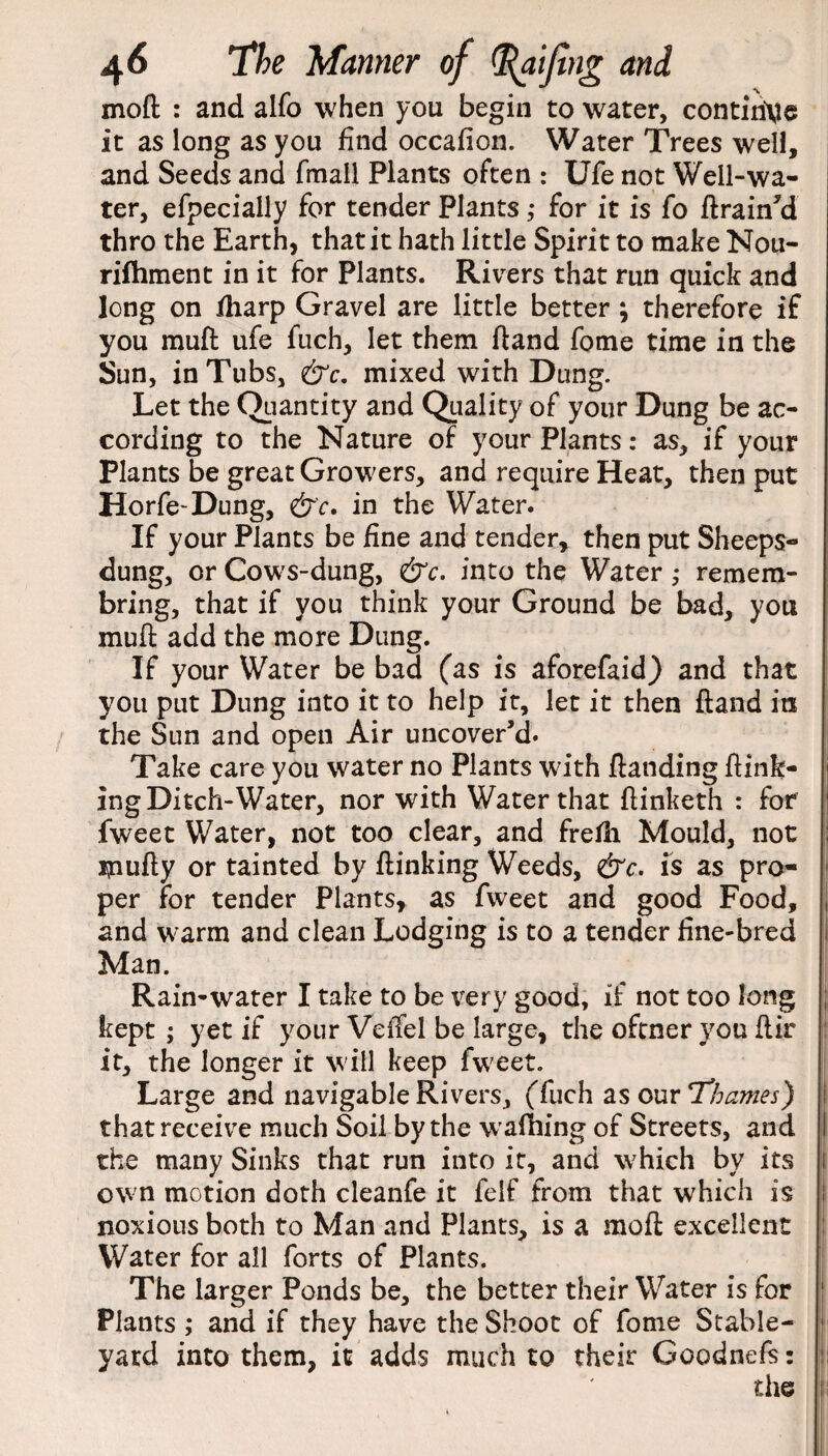 mod : and alfo when you begin to water, continue it as long as you find occafion. Water Trees well, and Seeds and fmall Plants often : Ufe not Well-wa¬ ter, efpecially for tender Plants ,* for it is fo ftrain'd thro the Earth, that it hath little Spirit to make Nou- rifhment in it for Plants. Rivers that run quick and long on fharp Gravel are little better ; therefore if you muft ufe fuch, let them ftand fome time in the Sun, in Tubs, &c. mixed with Dung. Let the Quantity and Quality of your Dung be ac¬ cording to the Nature of your Plants: as, if your Plants be great Growers, and require Heat, then put Horfe-Dung, <£r'c. in the Water. If your Plants be fine and tender, then put Sheeps- dung, or Cows-dung, &c. into the Water ,* remem- bring, that if you think your Ground be bad, you muft add the more Dung. If your Water be bad (as is aforefaid) and that you put Dung into it to help it, let it then ftand in the Sun and open Air uncover’d. Take care you water no Plants with ftanding ftink- ing Ditch-Water, nor with Water that ftinketh : for fweet Water, not too clear, and frefh Mould, not jpufty or tainted by flunking Weeds, &c. is as pro¬ per for tender Plants, as fweet and good Food, and warm and clean Lodging is to a tender fine-bred Man. Rain-water I take to be very good, if not too long kept ; yet if your Veflel be large, the oftner you ftir it, the longer it will keep fweet. Large and navigable Rivers, (fuch as our Thames) that receive much Soil by the waffling of Streets, and the many Sinks that run into it, and which by its own motion doth cleanfe it felf from that which is noxious both to Man and Plants, is a mo ft excellent Water for all forts of Plants. The larger Ponds be, the better their Water is for Plants ,* and if they have the Shoot of fome Stable- yard into them, it adds much to their Goodnefs: the