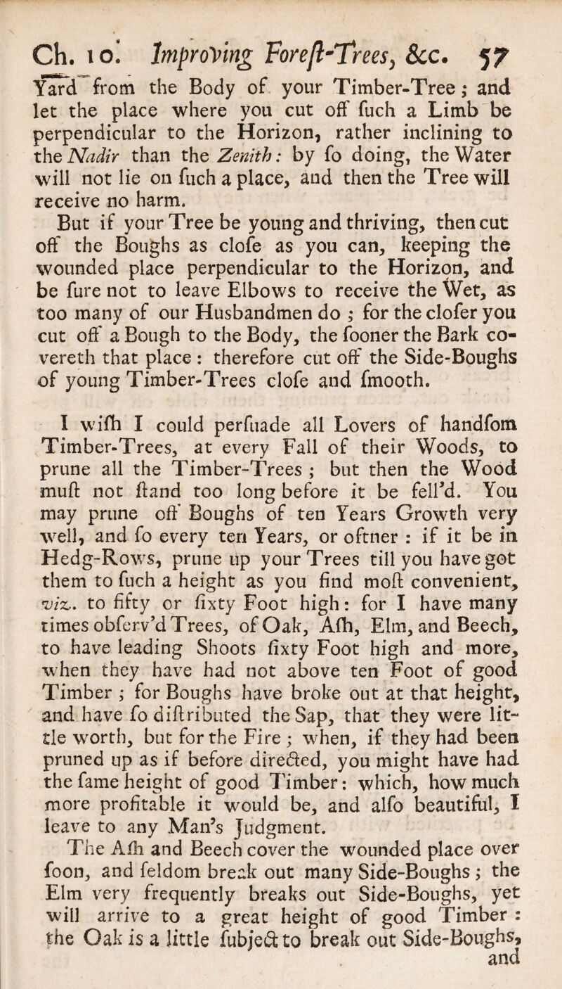 Yard from the Body of your Timber-Tree ,* and let the place where you cut off fuch a Limb be perpendicular to the Horizon, rather inclining to the Nadir than the Zenith: by fo doing, the Water will not lie on fuch a place, and then the Tree will receive no harm. But if your Tree be young and thriving, then cut off the Boughs as clofe as you can, keeping the wounded place perpendicular to the Horizpn, and be fure not to leave Elbows to receive the Wet, as too many of our Husbandmen do ; for the clofer you cut off a Bough to the Body, the fooner the Bark co¬ vered] that place : therefore cut off the Side-Boughs of young Timber-Trees clofe and fmooth. I wifh I could perfuade all Lovers of handfom Timber-Trees, at every Fall of their Woods, to prune all the Timber-Trees ; but then the Wood muff not ftand too long before it be fell’d. You may prune off Boughs of ten Years Growth very well, and fo every ten Years, or oftner : if it be in Hedg-Rows, prune up your Trees till you have got them to fuch a height as you find mod convenient, viz. to fifty or fixty Foot high: for I have many times obferv’d Trees, of Oak, Afh, Elm, and Beech, to have leading Shoots fixty Foot high and more, when they have had not above ten Foot of good Timber ; for Boughs have broke out at that height, and have fo diff ribated the Sap, that they were lit¬ tle wrorth, but for the Fire ; when, if they had been pruned up as if before diretded, you might have had the fame height of good Timber: which, how much more profitable it wrould be, and alfo beautiful, I leave to any Man’s Judgment. The Alh and Beech cover the wounded place over foon, and feldom break out many Side-Boughs ,* the Elm very frequently breaks out Side-Boughs, yet will arrive to a great height of good Timber : the Oak is a little fubjeft to break out Side-Boughs, and