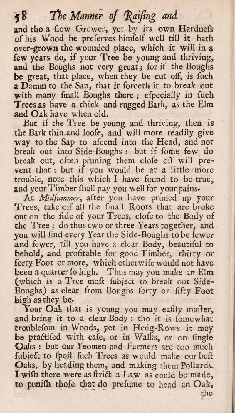 and tho a flow Grower, yet by its own Hardnefs of his Wood he preferves himfelf well till it hath over-grown the wounded place, which it will in a few years do, if your Tree be young and thriving, and the Boughs not very great ,♦ for if the Boughs be great, that place, when they be cut off, is fuch a Damm to the Sap, that it forceth it to break out with many fma.ll Boughs there ,• efpecially in fuch Trees as have a thick and rugged Bark, as the Elm and Oak have when old. But if the Tree be young and thriving, then is the Bark thin and loofe, and will more readily give way to the Sap to afcend into the Head, and not break out into Side-Boughs : but if forpe few do break out, often pruning them clofe off will pre¬ vent that : but if you would be at a little more trouble, note this which I have found to be true, and your Timber fliall pay you well for your pains. At Midfummer, after you have pruned up your Trees, take off all the fmall Roots that are broke out on the flde of your Trees, clofe to the Body of the Tree,- do thus two or three Years together, and you will find every Year the Side-Boughs to be fewer and fewer, till you have a clear Body, beautiful to behold, and profitable for good Timber, thirty or forty Foot or more, which other wife would not have been a quarter fo high. Thus may you make an Elm (which is a Tree moil fubjedt to break out Side- Boughs) as clear from Boughs forty or, fifty Foot high as they be. Your Oak that is young you may eafily mafter, and bring it to a clear Body : tho it is fomewhat troublefom in Woods, yet in Hedg-Rows it may be pradtifed with eafe, or in Walks, or on fingle Oaks : but our Yeomen and Farmers are too much fubjedt to fpoil fuch Trees as would make our beft Oaks, by heading them, and making them Pollards. I wifh there were as ftridt a Law as could be made, to puniflh thofe that do prefame to head an Oak,