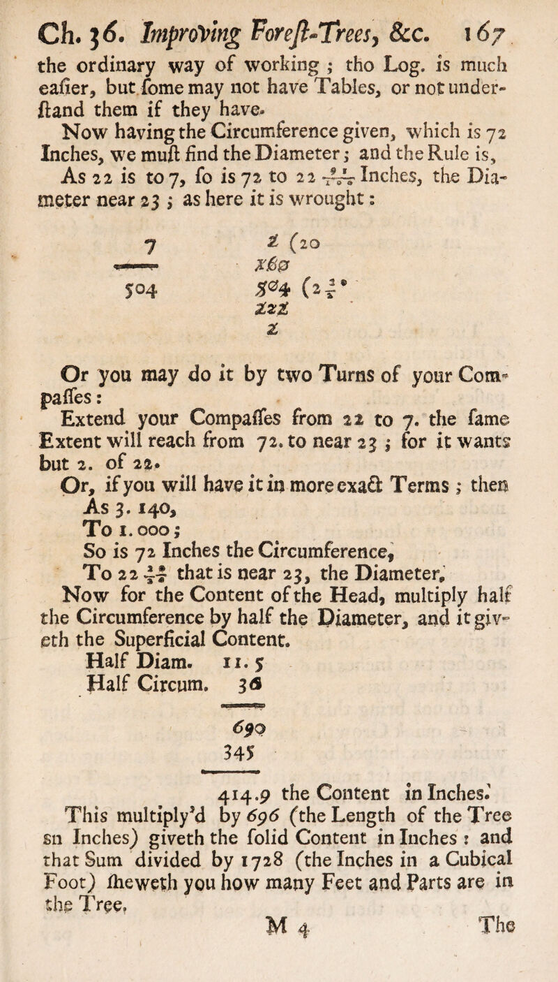 the ordinary way of working ,• tho Log. is much eafier, but feme may not have Tables, or not under- ftand them if they have. Now having the Circumference given, which is 7 2 Inches, we muft find the Diameter ,* and the Rule is. As 22 is toy, fo is 72 to 22 Inches, the Dia¬ meter near 23 j as here it is wrought 2 (20 504 (24• Xzi X Or you may do it by two Turns of your Com- paffes: Extend your Compares from 22 to 7. the fame Extent will reach from 72* to near 23 j for it wants but 2. of 22. Or, if you will have it in moreexafl: Terms; then As 3.140, To 1.0001 So is 72 Inches the Circumference, To 22 41 that is near 23, the Diameter,, Now for the Content of the Head, multiply half the Circumference by half the Diameter, and it giv- eth the Superficial Content. Half Diam. 11.5 Half Circum. 3<s 690 345 414.9 the Content in Inches.' This multiply’d by 696 (the Length of the Tree sn Inches) giveth the folid Content in Inches : and that Sum divided by 1728 (the Inches in a Cubical Foot) fheweth you how many Feet and Parts are in the Tree. W 4 The