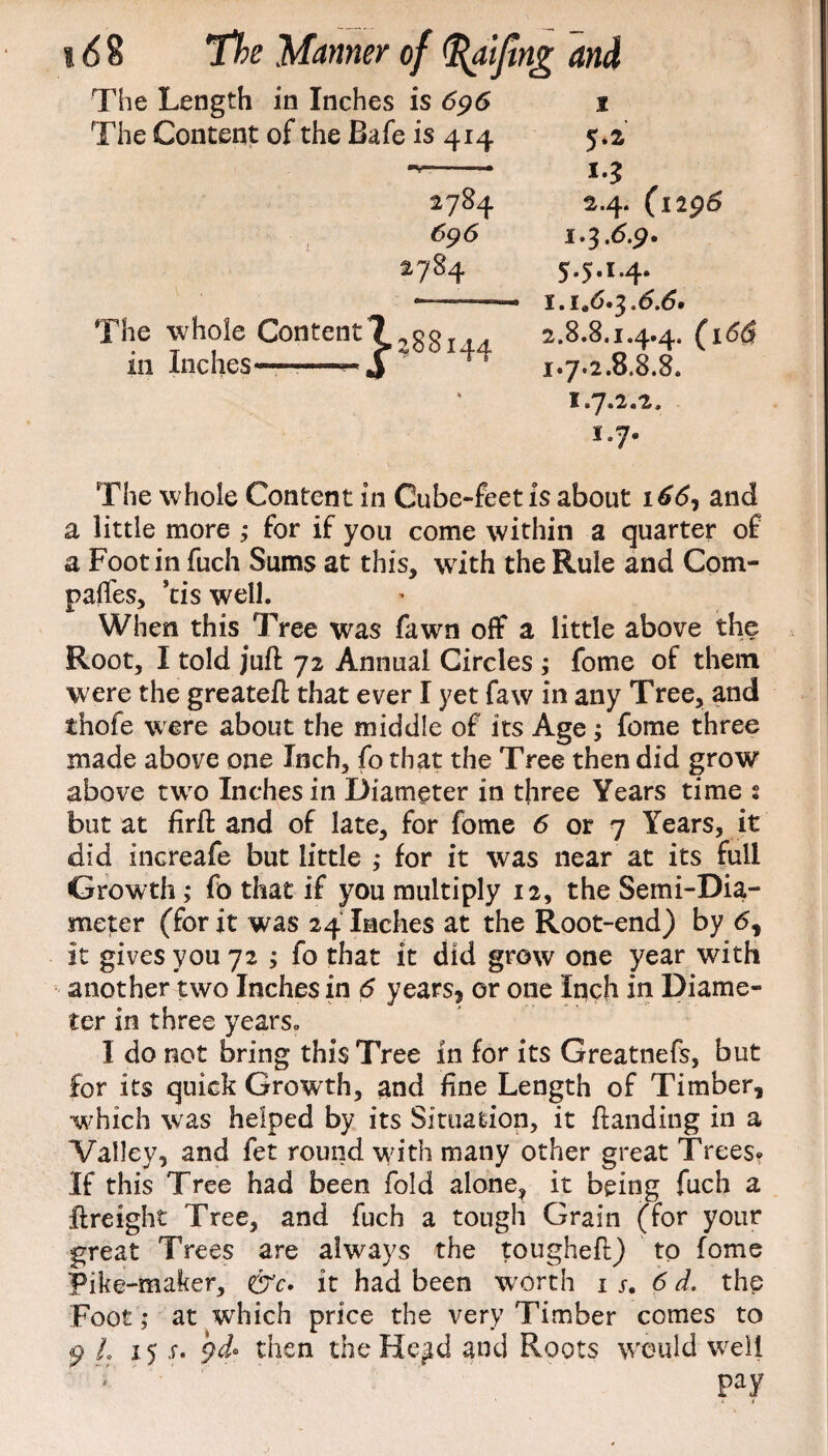 The Length in Inches is 696 1 The Content of the Bafe is 414 5.2 2784 2784 The whole Content ? 2g8 in Inches——— J *•3 2.4. (1296 ,6,9* 5.5.1.4. 2.8.8.1.4.4. 1.7.2.8.8.8. 1.7.2.2. 1.7. The whole Content in Cube-feet is about i£d, and a little more ; for if you come within a quarter of a Foot in fuch Sums at this, with the Rule and Com¬ pares, kis well. When this Tree was fawn off a little above the Root, I told juft 72 Annual Circles ; fome of them were the greateft that ever I yet faw in any Tree, and thofe were about the middle of its Age; fome three made above one Inch, fo that the Tree then did grow above twro Inches in Diameter in three Years time s but at firft and of late, for fome 6 or 7 Years, it did increafe but little ; for it was near at its full Growth; fo that if you multiply 12, the Semi-Dia¬ meter (for it was 24 Inches at the Root-end) by <5, it gives you 72 ; fo that it did grow one year with another two Inches in 6 years, or one Inch in Diame¬ ter in three years. I do not bring this Tree in for its Greatnefs, but for its quick Growth, and fine Length of Timber, •which was helped by its Situation, it ftanding in a Valley, and fet round with many other great Trees? If this Tree had been fold alone^ it being fuch a ftreight Tree, and fuch a tough Grain (for your great Trees are always the tougheft) to fome Pike-maker, &c. it had been worth is. 6 d. the Foot; at which price the very Timber comes to 9 L 15 x. then theHe^d and Roots would well pay
