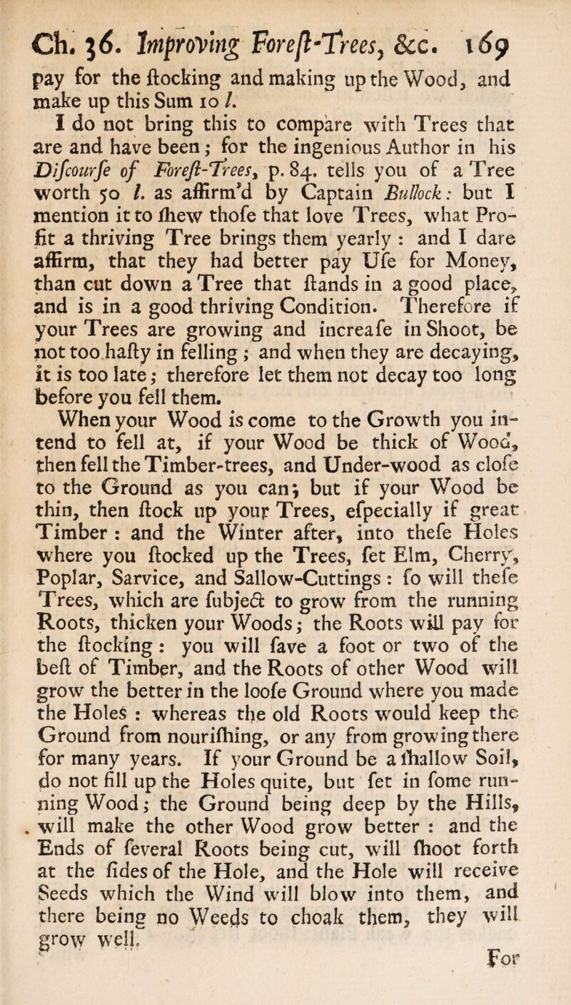 pay for the Hocking and making up the Wood, and snake up this Sum io /. I do not bring this to compare with Trees that are and have been; for the ingenious Author in his Difcourfe of Foreft-Trees% p. 84. tells you of a Tree worth 50 /. as affirnwi by Captain Bullock: but I mention it to fhew thofe that love Trees, what Pro¬ fit a thriving Tree brings them yearly : and I dare affirm, that they had better pay Ufe for Money, than cut down a Tree that Hands in a good place* and is in a good thriving Condition. Therefore if your Trees are growing and increafe in Shoot, be not too hafly in felling; and when they are decaying, it is too late ,* therefore let them not decay too long before you fell them. When your Wood is come to the Growth you in¬ tend to fell at, if your Wood be thick of Wood, then fell the Timber-trees, and Under-wood as clofe to the Ground as you can; but if your Wood be thin, then Hock up yout Trees, efpecially if great Timber : and the Winter after, into thefe Holes where you Hocked up the Trees, fet Elm, Cherry, Poplar, Sarvice, and Sallow-Cuttings : fo will thefe Trees, which are fubjed to grow from the running Roots, thicken your Woods ,* the Roots will pay for the Hocking : you will fave a foot or two of the befl of Timber, and the Roots of other Wood will grow the better in the loofe Ground where you made the Holes : whereas the old Roots wrould keep the Ground from nourifhing, or any from growing there for many years. If your Ground be afhallow Soil, do not fill up the Holes quite, but fet in fome run¬ ning Wood; the Ground being deep by the Hills, . will make the other Wood grow better : and the Ends of feveral Roots being cut, will fhoot forth at the fides of the Hole, and the Hole will receive Seeds which the Wind will blow into them, and there being no Weeds to choak them, they will grow well.