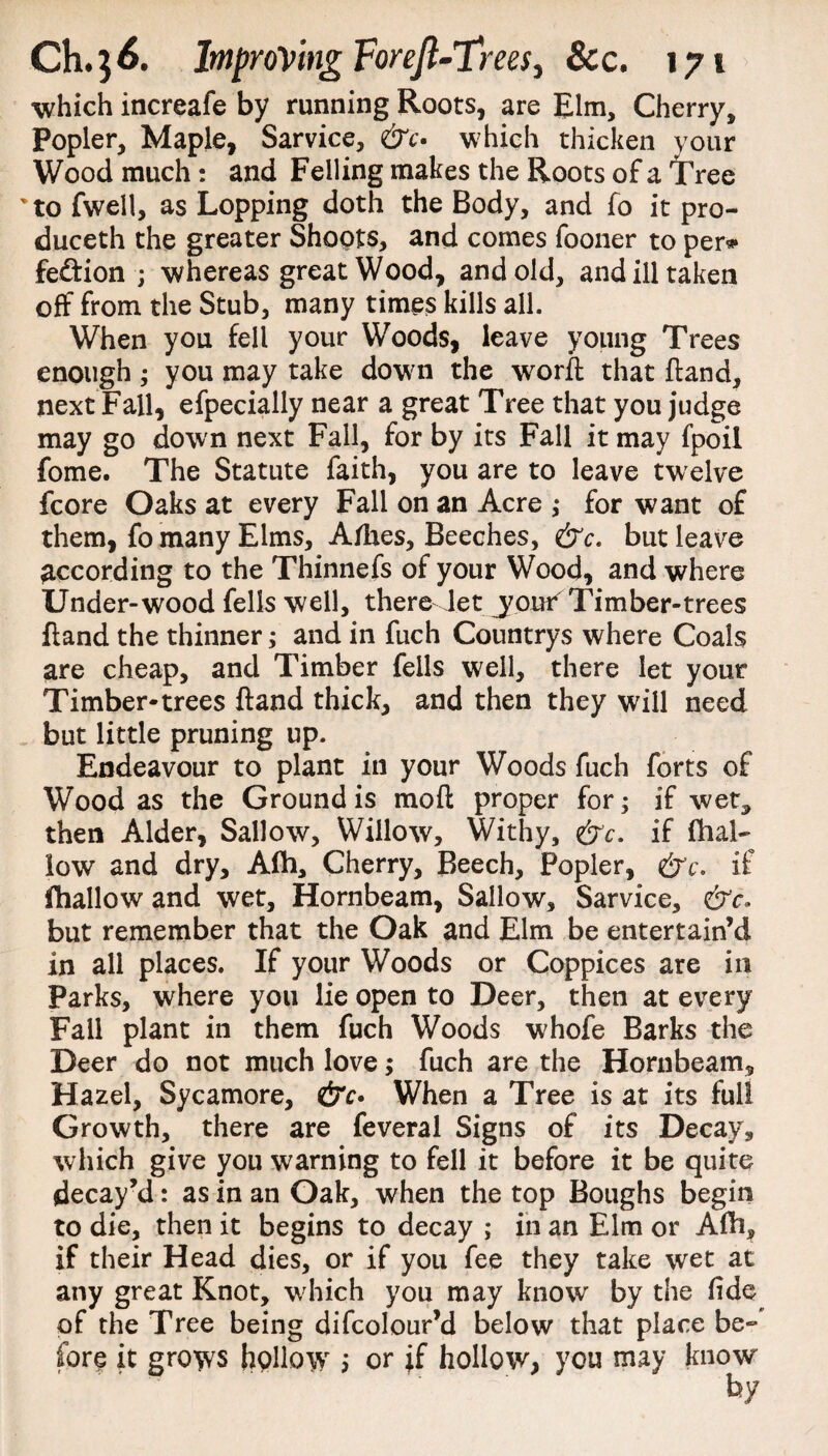 which increafe by running Roots, are Elm, Cherry, Popler, Maple, Sarvice, &c> which thicken your Wood much: and Felling makes the Roots of a iTree 'to fwell, as Lopping doth the Body, and fo it pro- duceth the greater Shoots, and comes fooner to per* fesftion ; whereas great Wood, and old, and ill taken off from the Stub, many times kills all. When you fell your Woods, leave young Trees enough ; you may take down the worft that ftand, next Fall, efpecially near a great Tree that you judge may go down next Fall, for by its Fall it may fpoil fome. The Statute faith, you are to leave twelve fcore Oaks at every Fall on an Acre ,* for want of them, fo many Elms, Allies, Beeches, &c. but leave according to the Thinnefs of your Wood, and where Under-wood fells well, there Jet jout^Timber-trees ftand the thinner; and in fuch Countrys where Coals are cheap, and Timber fells well, there let your Timber-trees ftand thick, and then they will need but little pruning up. Endeavour to plant in your Woods fuch forts of Wood as the Ground is mo ft proper for; if wet, then Alder, Sallow, Willow, Withy, &c. if (hal¬ low and dry, Afh, Cherry, Beech, Popler, &c. if fhallow and wet. Hornbeam, Sallow, Sarvice, &c* but remember that the Oak and Elm be entertain’d in all places. If your Woods or Coppices are in Parks, where you lie open to Deer, then at every Fail plant in them fuch Woods whofe Barks the Deer do not much love; fuch are the Hornbeam, Hazel, Sycamore, &c» When a Tree is at its full Growth, there are feveral Signs of its Decay, which give you warning to fell it before it be quite decay’d: as in an Oak, when the top Boughs begin to die, then it begins to decay ; in an Elm or Afh, if their Head dies, or if you fee they take wet at any great Knot, which you may know by the fide of the Tree being difcolour’d below that place be¬ fore it grows hollow > or if hollow, you may know