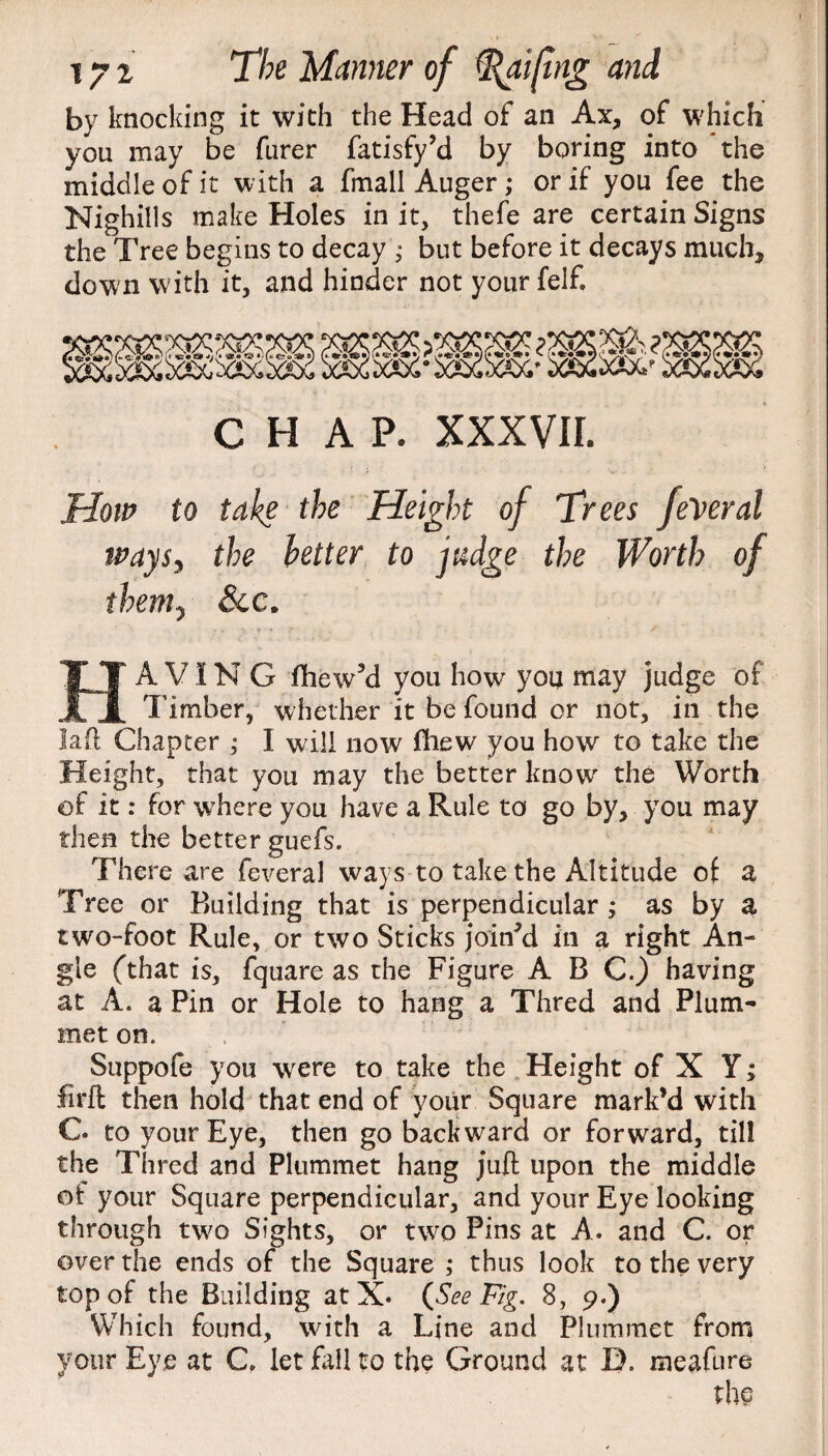 by knocking it with the Head of an Ax, of which you may be furer fatisfy’d by boring into the middle of it with a fmall Auger; or if you fee the Nighills make Holes in it, thefe are certain Signs the Tree begins to decay ,• but before it decays much, down with it, and hinder not yourfelf. ;>«>£• ,'XXX,' CHAP. XXXVIL How to take the Height of Trees feveral tvaysj the better to judge the Worth of them? See. HAVING fhew’d you how you may judge of Timber, whether it be found or not, in the lad Chapter ,* I will now fhew you how to take the Height, that you may the better know' the Worth of it: for where you have a Rule to go by, you may then the better guefs. There are feveral ways to take the Altitude of a Tree or Building that is perpendicular ; as by a two-foot Rule, or two Sticks joined in a right An¬ gle (that is, fquare as the Figure A B C.) having at A. a Pin or Hole to hang a Thred and Plum¬ met on. Suppofe you were to take the Height of X Y; firft then hold that end of your Square mark’d with C. to your Eye, then go backward or forward, till the Thred and Plummet hang juft upon the middle oi: your Square perpendicular, and your Eye looking through tw'o Sights, or two Pins at A. and C. or over the ends of the Square ; thus look to the very top of the Building at X. (See Fig. 8, 9.) Which found, with a Line and Plummet from your Eye at C let fall to the Ground at L). meafure