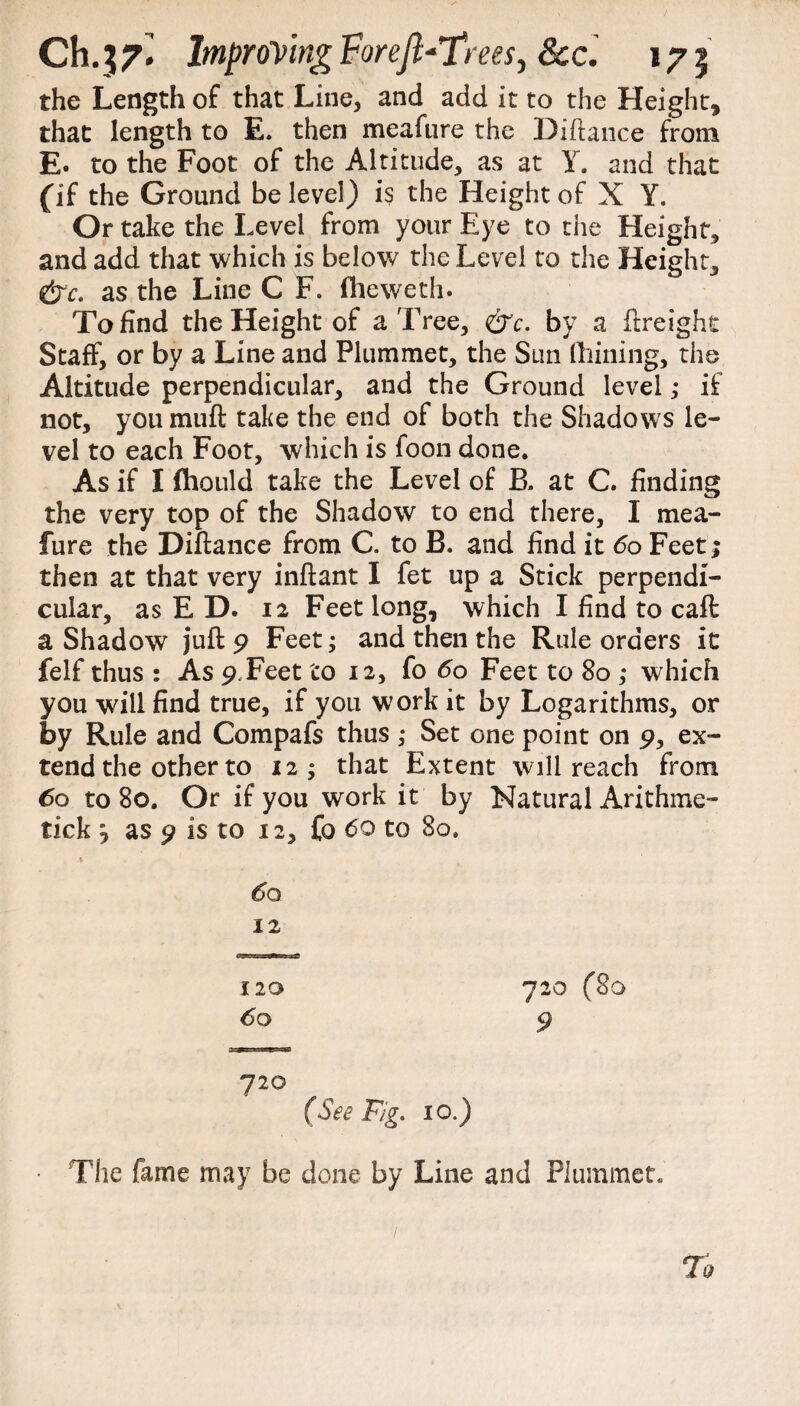 the Length of that Line, and add it to the Height, that length to E. then meafure the Hiftance from E. to the Foot of the Altitude, as at Y. and that (if the Ground be level) is the Height of X Y. Or take the Level from your Eye to the Height, and add that which is below the Level to the Height, &c. as the Line C F. fheweth. To find the Height of a Tree, &c. by a ftreight Staff, or by a Line and Plummet, the Sun fhining, the Altitude perpendicular, and the Ground level ,* if not, you muff take the end of both the Shadows le¬ vel to each Foot, which is foon done. As if I fhould take the Level of R at C. finding the very top of the Shadow to end there, I mea¬ fure the Diftance from C to B. and find it 60 Feet; then at that very inftant I fet up a Stick perpendi¬ cular, as ED. 12 Feet long, which I find to caft a Shadow juft 9 Feet; and then the Rule orders it felf thus : As 9.Feet to 12, fo 60 Feet to 80 ,* which you will find true, if you work it by Logarithms, or by Rule and Compafs thus ,* Set one point on 9, ex¬ tend the other to 12; that Extent will reach from 60 to 80. Or if you work it by Natural Arithme- tick j as 9 is to 12, fo 60 to 80. \ 1 60 12 120 720 (80 60 9 720 (See Fig. 10.) • The fame may be done by Line and Plummet. To