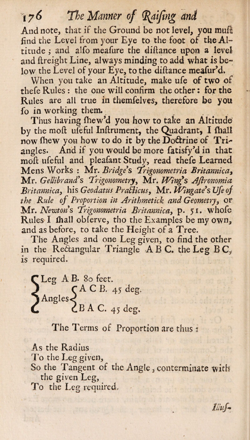 And note, that if the Ground be not level, you mull find the Level from your Eye to the foot of the Al¬ titude ; and alfo meafure the diftance upon a level and ftreight Line, always minding to add what is be¬ low the Level of your Eye, to the diftance meafur’d. When you take an Altitude, make ufe of two of thefe Rules : the one will confirm the other: for the Rules are all true in themfelves, therefore be you fo in working them. Thus having fhew’d you how to take an Altitude by the moft ufeful Inftrument, the Quadrant, I fhall now fhew you how to do it by the Dodrine of TrL* angles. And if you would be more fatisfy’d in that moft ufeful and pleafant Study, read thefe Learned Mens Works : Mr. Bridge’s Trigonometria Brit arnica, Mr. Gellibrand’s Trigonometry, Mr. Wing’s Aflronomia Brit arnica, his Geodatus Pratlicus, Mr. Wingate’s Ufe of the Rule of Proportion in Arithmetick and Geometry, or Mr. Newtons Trigonometria Brit arnica, p. 51. whofe Rules I fliall obferve, tho the Examples be my own, and as before, to take the Height of a Tree. The Angles and one Leg given, to find the other in the Re&angular Triangle ABC. the Leg BC^ is required. f* Leg A B. 80 feet. ^ rACB, 45 deg, j Angles< Cm cB A C. 45 deg. The T enns of Proportion are thus i As the Radius To the Leg given, So the Tangent of the Angle, conterminate with the given Leg, To the Leg required. llluf-