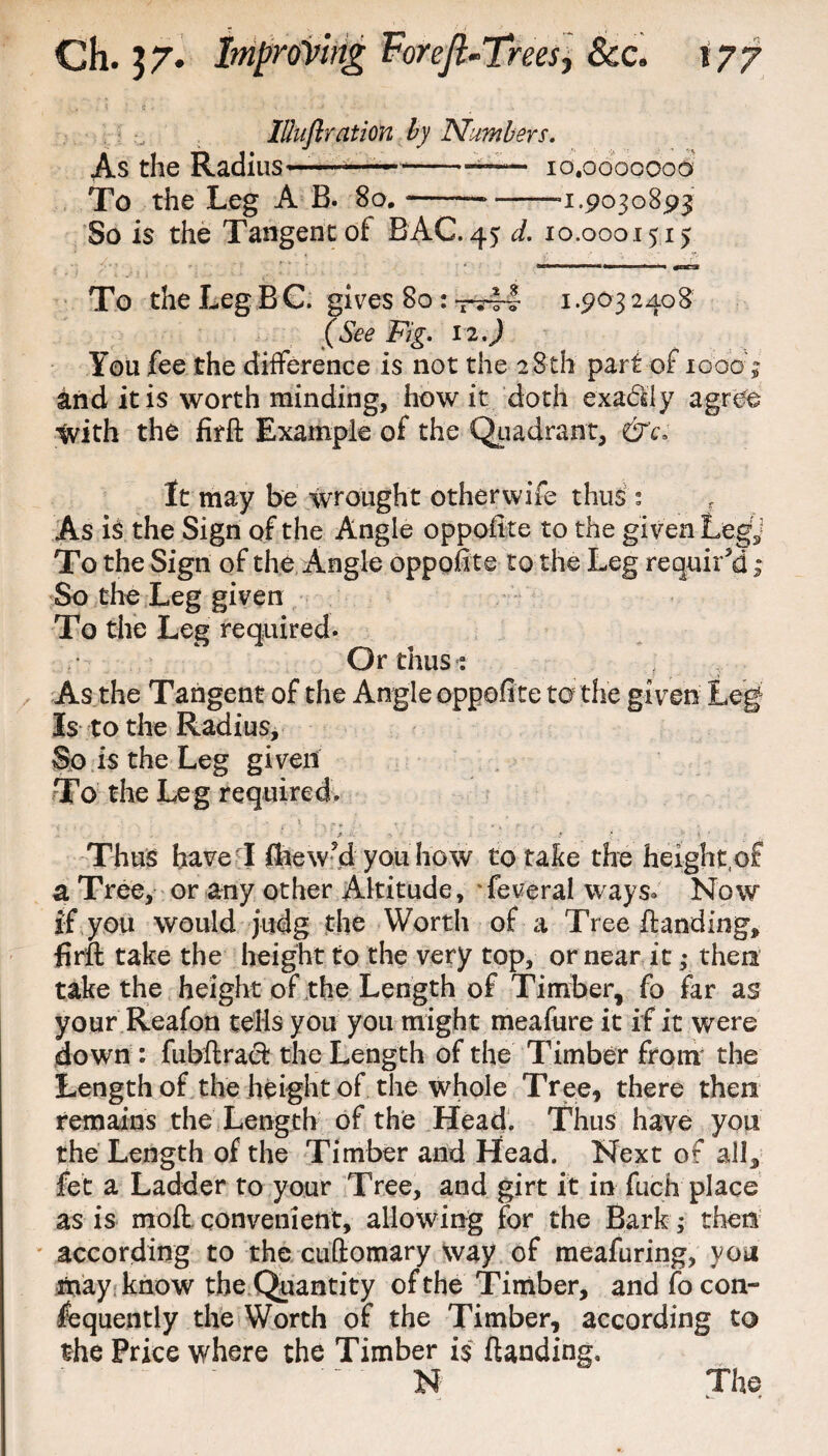 IUuftration by Numbers. As the Radius———--- io.ooooooo To the Leg A B. 8o.-—-a.9030893 So is the Tangentof BAG. 45 d. 10.0001515 . L . :_ _ j To the Leg BC. gives 80 : -—4 1.903 2408 Fig. 12.) You fee the difference is not the 28th part of 10007 and it is worth minding, how it doth exa&iy agree with the firft Example of the Quadrant, &c\ It may be wrought other wife thus : f As is the Sign of the Angle oppofrte to the given Legy To the Sign of the Angle oppoftte to the Leg required ; So the Leg given To the Leg required. Or thus: j As the Tangent of the Angle oppoftte to the given Leg Is to the Radius, So is the Leg given To the Leg required. Thus have X ftiew'd you how to take the height,of a Tree, or any other Altitude, Several ways. Now if you would judg the Worth of a Tree handing, firft take the height to the very top, or near it ; then take the height of the Length of Timber, fo far as your Reafon tells you you might meafure it if it were down : fubftracfc the Length of the Timber from the Length of the height of the whole Tree, there then remains the Length of the Head. Thus have you the Length of the Timber and Head. Next of all, fet a Ladder to your Tree, and girt it in fiich place as is moft convenient, allowing for the Bark ; then according to the cuftomary way of meafuring, you may know the Quantity of the Timber, and fo con¬ sequently the Worth of the Timber, according to the Price where the Timber is ftanding, N The