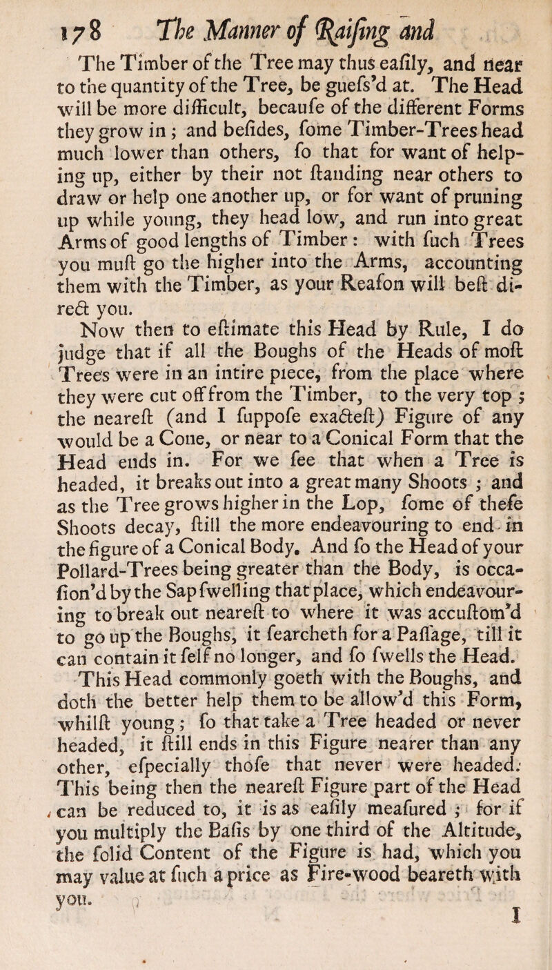 The Timber of the Tree may thus eafily, and near to the quantity of the Tree, be guefs’d at. The Head will be more difficult, becaufe of the different Forms they grow in; and befides, fome Timber-Trees head much lower than others, fo that for want of help¬ ing up, either by their not {landing near others to draw or help one another up, or for want of pruning up while young, they head low, and run into great Arms of good lengths of Timber: with fuch Trees you muft go the higher into the Arms, accounting them with the Timber, as your Reafon will belt di- red you. Now then to edimate this Head by Rule, I do Judge that if all the Boughs of the Heads of mod Trees were in an intire piece, from the place where they were cut off from the Timber, to the very top ; the neared (and I fuppofe exadeft) Figure of any would be a Cone, or near to a Conical Form that the Head ends in. For we fee that when a Tree is headed, it breaks out into a great many Shoots ; and as the Tree grows higher in the Lop, fome of thefe Shoots decay, dill the more endeavouring to end in the figure of a Conical Body. And fo the Head of your Pollard-Trees being greater than the Body, is occa- fion’dby the Sapfwelling that place, which endeavour¬ ing to break out neared to where it was accudom'd to go up the Boughs, it fearcheth for a Padage, till it can contain it felf no longer, and fo fwells the Head. This Head commonly goeth with the Boughs, and doth the better help them to be allow'd this Form, whild young; fo that take a Tree headed or never headed, it dill ends in this Figure nearer than any other, efpecially thofe that never were headed: This being then the neared Figure part of the Head , can be reduced to, it is as eafily meafured ; for if you multiply the Bafis by one third of the Altitude, the folid Content of the Figure is had, which you may value at fuch a price as Fire-wood beareth with you. &
