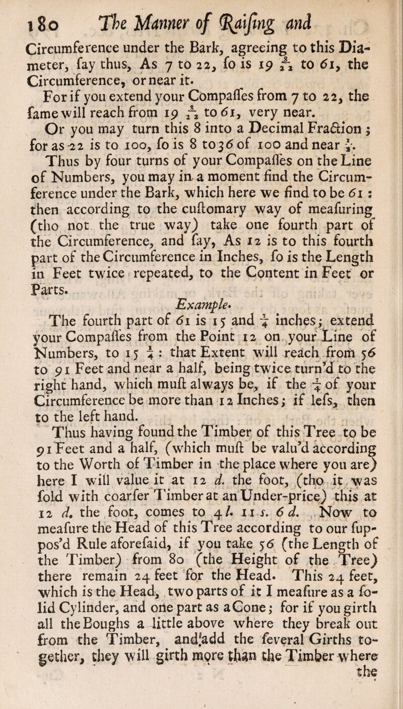 Circumference under the Bark, agreeing to this Dia¬ meter, fay thus. As 7 to 22, fo is 19 to 6iy the Circumference* or near it. For if you extend your Compafles from 7 to 22, the fame will reach from 19 to<5i, very near. Or you may turn this 8 into a Decimal Fra&ion $ for as -22 is to 100, fo is 8 to 36 of 100 and near y. Thus by four turns of your Compafles on the Line of Numbers, you may in, a moment find the Circum¬ ference under the Bark, which here we find to be 61 : then according to the cuftomary way of meafuring (tho not the true way) take one fourth part of the Circumference, and fay* As 12 is to this fourth part of the Circumference in Inches, fo is the Length in Feet twice repeated, to the Content in Feet or Parts. Example. The fourth part of 61 is 15 and -y inches; extend your Compafles from the Point 12 on your Line of Numbers, to 15 4 : that Extent will reach from 56 to 91 Feet and near a half, being twice turn’d to the right hand, which muft always be, if the of your Circumference be more than x 2 Inches; if lefs, then to the left hand. Thus having found the Timber of this Tree to be 91 Feet and a half, (which muft be valu’d according to the Worth of Timber in the place where you are) here I will value it at 12 d. the foot, (tho it was fold with coarfer Timber at an Under-price) this at 12 A the foot, comes to 4/. 11 s. 6 d. Now to meafure the Head of this Tree according to our fup- pos’d Rule aforefaid* if you take 56 (the Length of the Timber) from 80 (the Height of the Tree) there remain 24 feet for the Head. This 24 feet, which is the Head, two parts of it I meafure as a fb- lid Cylinder, and one part as a Cone; for if you girth all the Boughs a little above where they break out from the Timber, and^add the feveral Girths to¬ gether, they will girth more than the Timber where