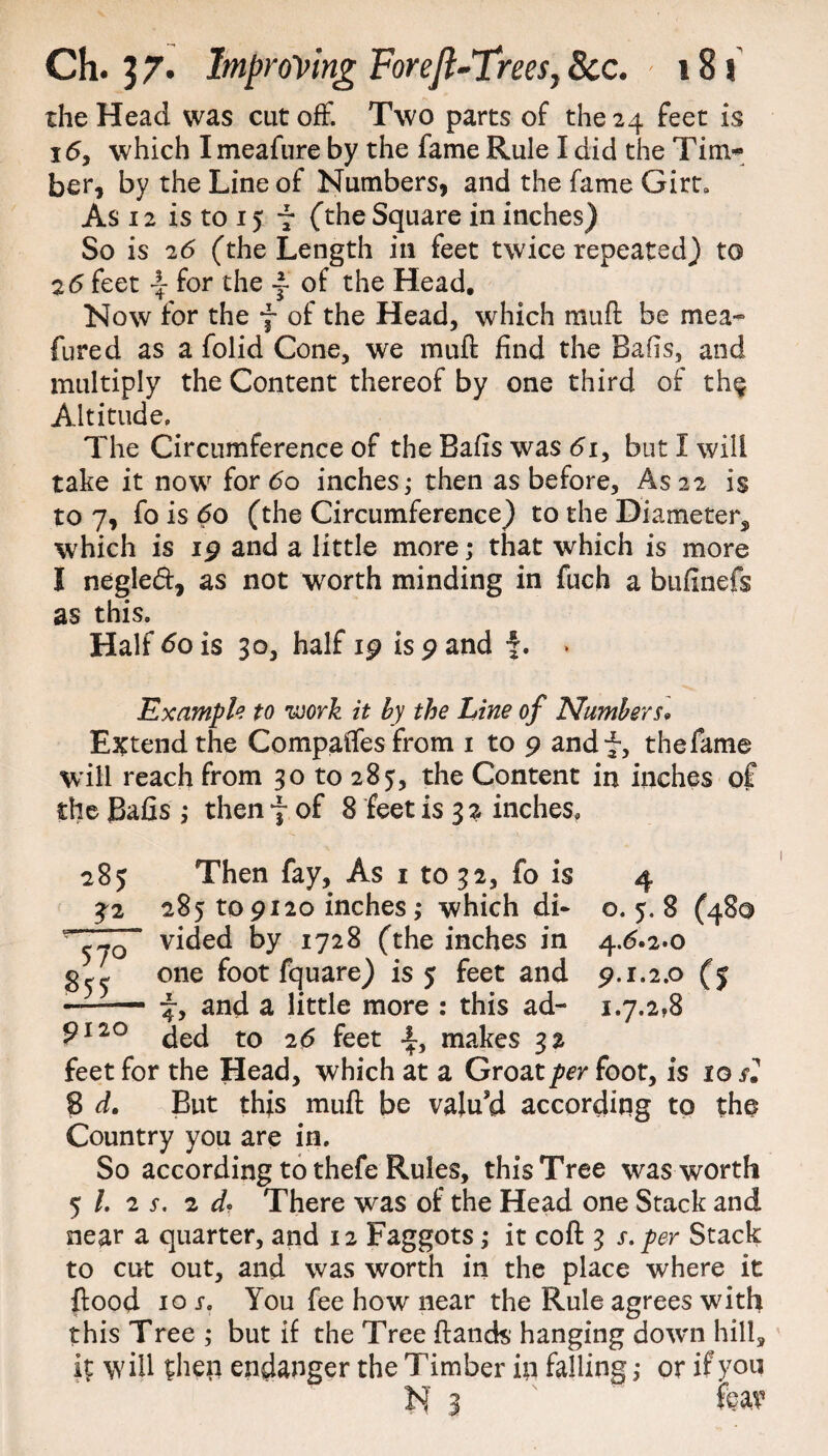 the Head was cutoff. Two parts of the 24 feet is 16, which I meafure by the fame Rule I did the Tim* ber, by the Line of Numbers, and the fame Girt* As 12 is to 15 7 (the Square in inches) So is 26 (the Length in feet twice repeated) to 26 feet \ for the ~ of the Head. Now for the f of the Head, which mufl be mea- fured as a folid Cone, we mufl find the Bans, and multiply the Content thereof by one third of th$ Altitude. The Circumference of the Balls was 61, but I will take it now for 60 inches; then as before. As 22 is to 7, fo is 60 (the Circumference) to the Diameter^, which is ip and a little more; that which is more I negled, as not worth minding in fuch a bufinefs as this. Half 60 is 30, half ip is p and f. . Example to work it by the Line of Numbers* Extend the CompalTes from 1 to 9 andf, thefame will reach from 30 to 285, the Content in inches of the Bafis ; then f of 8 feet is 3 2 inches. o. 5. 8 (48© 4^*2*0 9-1-2.0 (5 1.7.2,8 285 Then fay, As 1 to 32, fo is £2 285 to pi20 inches ,* which di~ v vided by 1728 (the inches in one foot fquare) is 5 feet and ■—— 7, and a little more : this ad- 9110 ded to 26 feet -f, makes 32 feet for the Head, which at a Groat per foot, is ig si 8 d. But this mufl be valu’d according to the Country you are in. So according to thefe Rules, this Tree was worth 5 /. 2 s. 2 d? There was of the Head one Stack and near a quarter, and 12 Faggots; it cofl 3 s. per Stack to civt out, and was worth in the place where it flood 10 i. You fee how near the Rule agrees with this Tree ; but if the Tree Hands' hanging down hill, it will then endanger the Timber in falling; or if you