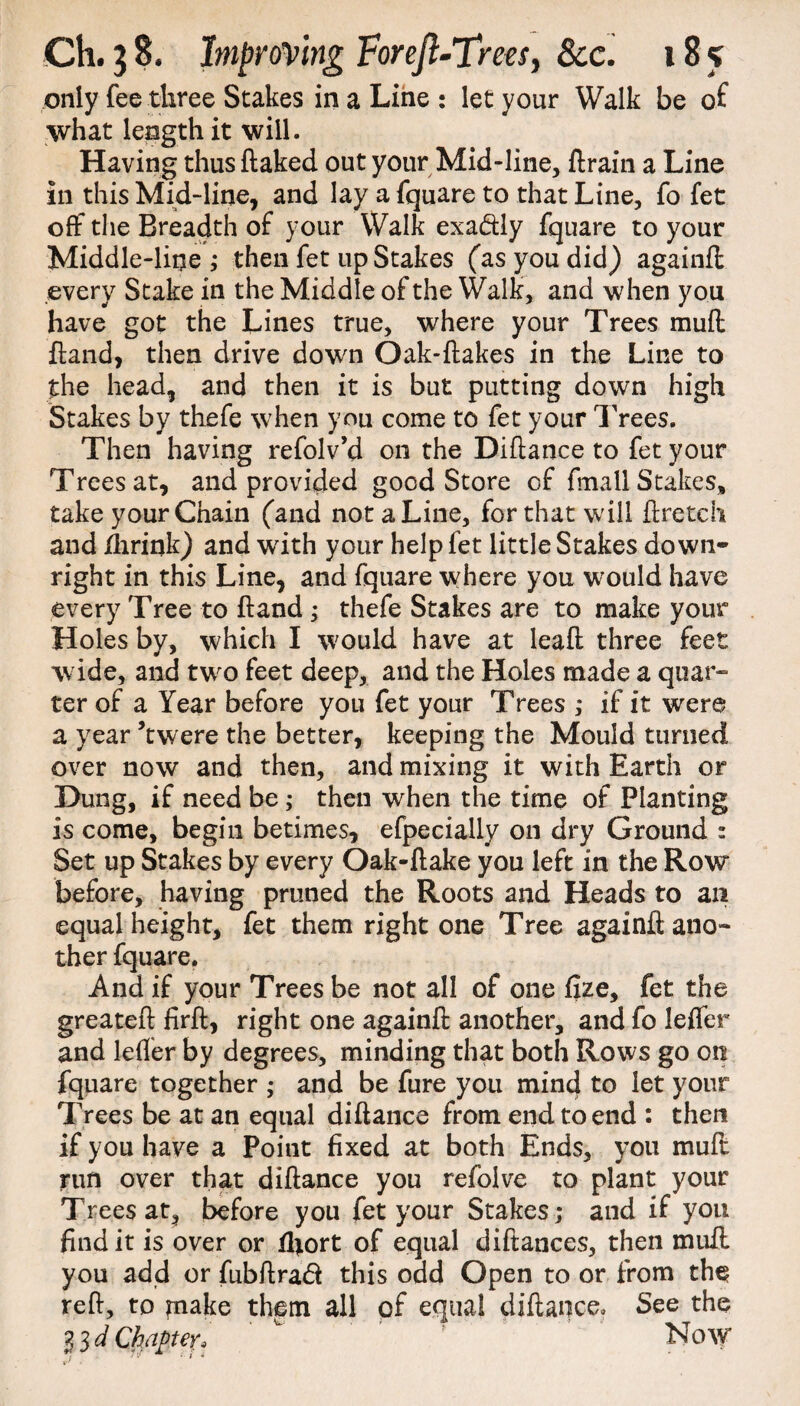 only fee three Stakes in a Line : let your Walk be of what length it will. Having thus ftaked out your Mid-line, drain a Line in this Mid-line, and lay a fquare to that Line, fo fet off the Breadth of your Walk exa<dly fquare to your Middle-line ; then fet up Stakes (as you did) againd every Stake in the Middle of the Walk, and when you have got the Lines true, where your Trees mud ftand, then drive down Oak-flakes in the Line to the head, and then it is but putting down high Stakes by thefe when you come to fet your Trees. Then having refolv’d on the Diftance to fet your Trees at, and provided good Store of fmall Stakes, take your Chain (and not a Line, for that will flretch and fhrink) and with your help fet little Stakes down¬ right in this Line, and fquare where you would have every Tree to (land ; thefe Stakes are to make your Holes by, which I would have at lead three feet wide, and two feet deep, and the Holes made a quar¬ ter of a Year before you fet your Trees ,* if it were a year ’twere the better, keeping the Mould turned over now and then, and mixing it with Earth or Dung, if need be; then when the time of Planting is come, begin betimes, efpecially on dry Ground : Set up Stakes by every Oak-ftake you left in the Row before, having pruned the Roots and Heads to an equal height, fet them right one Tree againd ano¬ ther fquare. And if your Trees be not all of one fize, fet the greated fird, right one againd another, and fo leffer and leffer by degrees, minding that both Rows go on fquare together ,* and be fure you mind to let your Trees be at an equal didance from end to end : then if you have a Point fixed at both Ends, you mud run over that didance you refolve to plant your Trees at, before you fet your Stakes; and if you find it is over or ffiort of equal didances, then mud you add or fubdraft this odd Open to or from the? red, to piake them all of equal diftance. See the l id Chapter* ' ' f * Now