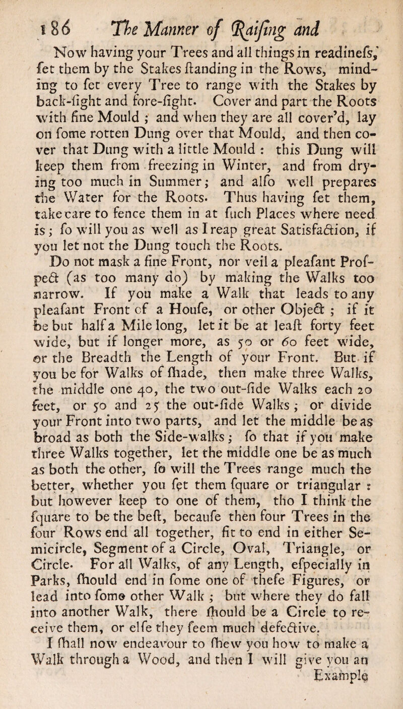 Now having your Trees and all things in readinefs, fet them by the Stakes (landing in the Rows, mind¬ ing to fet every Tree to range with the Stakes by back-fight and fore-fight. Cover and part the Roots with fine Mould ; and when they are all cover’d, lay on fome rotten Dung over that Mould, and then co¬ ver that Dung with a little Mould : this Dung will keep them from freezing in Winter, and from dry¬ ing too much in Summer ,* and alfo well prepares die Water for the Roots. Thus having fet them, take care to fence them in at fuch Places where need is; fo will you as well as I reap great Satisfaction, if you let not the Dung touch the Roots. Do not mask a fine Front, nor veil a pleafant Prof- peCt (as too many do) by making the Walks too narrow. If you make a Walk that leads to any pleafant Front cf a Houfe, or other Objed ; if it be but half a Mile long, let it be at Ieaff forty feet wide, but if longer more, as 50 or 60 feet wide, or the Breadth the Length of your Front. But if you be for Walks of {hade, then make three Walks, the middle one 40, the two out-fide Walks each 20 feet, or 50 and ay the out-fide Walks,- or divide your Front into two parts, and let the middle be as broad as both the Side-walks; fo that if you make three Walks together, let the middle one be as much as both the other, fo will the Trees range much the better, whether you fet them fquare or triangular r but however keep to one of them, tho I think the fquare to be the beft, becaufe then four Trees in the four Rows end all together, fit to end in either Se¬ micircle, Segment of a Circle, Oval, Triangle, or Circle. For all Walks, of any Length, efpecially in Parks, fhould end in fome one of thefe Figures, or lead into fome other Walk ; but where they do fall into another Walk, there fhould be a Circle to re¬ ceive them, or elfe they feem much defective. I fhall now endeavour to fhew you how to make a Walk through a Wood, and then 1 will give you an Example