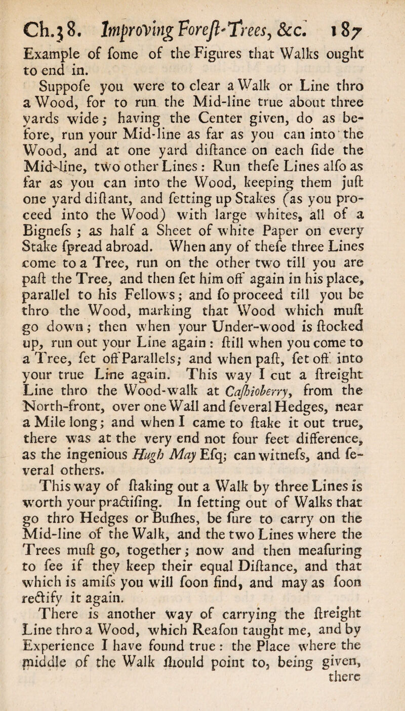 Example of fome of the Figures that Walks ought to end in. Suppofe you were to clear a Walk or Line thro a Wood, for to run the Mid-line true about three yards wide ,* having the Center given, do as be¬ fore, run your Mid-line as far as you can into the Wood, and at one yard diftance on each fide the MicMine, two other Lines : Run thefe Lines alfo as far as you can into the Wood, keeping them juft one yarddiflant, and fetting up Stakes (as you pro¬ ceed into the Wood) with large whites, all of a Bignefs ; as half a Sheet of white Paper on every Stake fpread abroad. When any of thefe three Lines come to a Tree, run on the other two till you are part the Tree, and then fet him off again in his place, parallel to his Fellow s; and fo proceed till you be thro the Wood, marking that Wood which mult go down ; then when your Under-wood is flocked up, run out your Line again : ftill when you come to a Tree, fet oft'Parallels; and when pafl, fet off into your true Line again. This way I cut a ftreight Line thro the Wood-walk at Cajhioberry, from the North-front, over one Wall and feveral Hedges, near a Mile long; and when I came to flake it out true, there was at the very end not four feet difference, as the ingenious Hugh May Efq; can witnefs, and fe¬ veral others. This w;ay of flaking out a Walk by three Lines is worth your pra&ifing. In fetting out of Walks that go thro Hedges or Bufhes, be Pure to carry on the Mid-line of the Walk, and the two Lines where the Trees muft go, together; now and then meafuring to fee if they keep their equal Diftance, and that which is amifs you will foon find, and may as foon re&ify it again. There is another Way of carrying the ftreight Line thro a Wood, which Reafon taught me, and by Experience I have found true : the Place where the middle of the Walk fliould point to, being given, there
