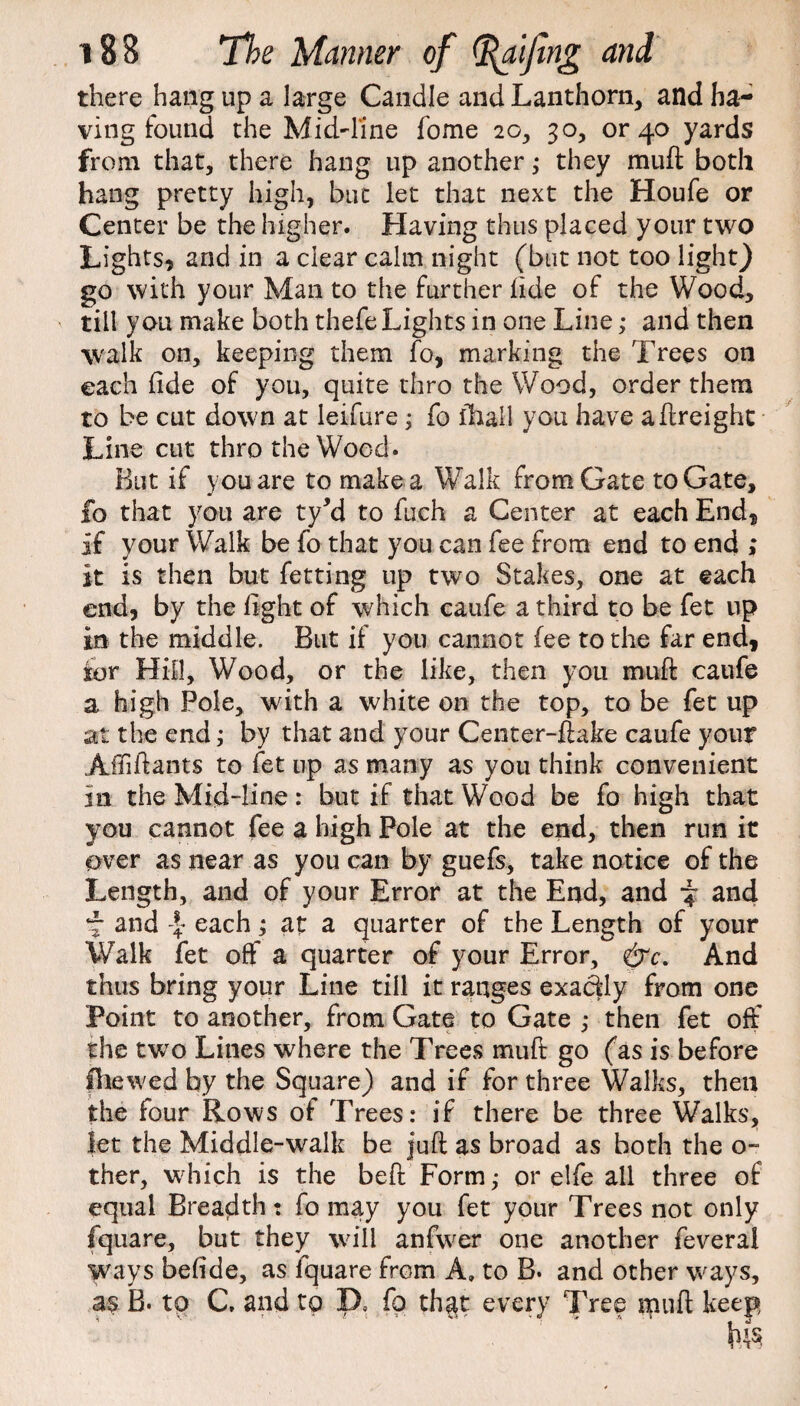 there hang up a large Candle andLanthorn, and ha¬ ving found the Mid~line fome 2o, 30, or 40 yards from that, there hang up another ; they mu ft both hang pretty high, but let that next the Houfe or Center be the higher. Having thus placed your two Lights* and in a clear calm night (but not too light) go with your Man to the further fide of the Wood, till you make both thefe Lights in one Line; and then walk on, keeping them fo, marking the Trees on each fide of you, quite thro the Wood, order them to be cut down at leifure; fo fhall you have aftreight Line cut thro the Wood. But if you are to make a Walk from Gate to Gate, fo that you are ty*d to fuch a Center at each End* if your Walk be fo that you can fee from end to end ; it is then but fet ting up two Stakes, one at each end* by the fight of which caufe a third to be fet up in the middle. But if you cannot fee to the far end* for Hill, Wood, or the like, then you muft caufe a high Pole, with a white on the top, to be fet up at the end; by that and your Center-ftake caufe your Affiftants to fet up as many as you think convenient in the Mid-line: but if that Wood be fo high that you cannot fee a high Pole at the end, then run it over as near as you can by guefs, take notice of the Length, and of your Error at the End, and and f and \ each; at a quarter of the Length of your Walk fet off a quarter of your Error, &c. And thus bring your Line till it ranges exactly from one Point to another, from Gate to Gate ; then fet off the two Lines where the Trees muft go (as is before fhewed by the Square) and if for three Walks, then the four Rows of Trees: if there be three Walks, let the Middle-walk be juft as broad as both the o- ther, which is the belt Form; or elfe all three of equal Breadth: fo may you fet your Trees not only fquare, but they will anfwer one another feverai ways befide, as fquare from A, to B. and other ways, B. to C, and to D, fo th$t every Tree inuft keep