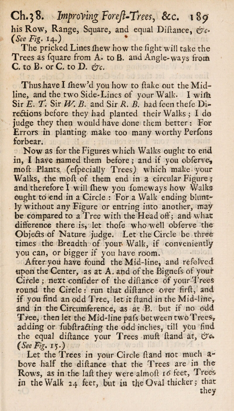 his Row, Range, Square, and equal Diftance, &c° (See Fig. 14.) * The pricked Lines ftiew how the fight will take the Trees as fquare from A. to B. and Angle-ways from C. to B. or C. to D. &c. Thus have I filew3d you how to ftake out the Mid- line, and the two Side-Lines of your Walk. I wifii Sir £. T. Sir JV. B. and Sir R. B. had feen thefe Di- redions before they had planted their Walks ; I do judge they then would have done them better : For Errors in planting make too many worthy Perfons forbear. Now as for the Figures which Walks ought to end in, I have named them before ,* and if you obferve* moft Plants, (efpecially Trees) which make your Walks, the moft of them end in a circular Figure j and therefore I will fhew you fomeways how Walks ought to end in a Circle : For a Walk ending blunt¬ ly without any Figure or entring into another, may be compared to a Tree with the Head oft'; and w hat difference there is, let thofe who wrell obferve the Obje&s of Nature judge. Let the Circle be three times the Breadth of your Walk, if conveniently you can, or bigger if you have room. After you have found the Mid-line, and refoived upon the Center, as at A. and of the Bignefs of your Circle ; next confider of the diftance of your Trees round the Circle: run that diftance over firft, and if you find an odd Tree, let it ftand in the Mid-line, and in the Circumference, as at B. but if no odd Tree, then let the Mid-line pafs between two Trees* adding or fubftra<fting the odd inches, till you find the equal diftance your Trees muft ftand at, &e+ (See Fig* 15.) Let the Trees in your Circle ftand not much a- bove half the diftance that the Trees are in the Rows, as in the laft they were almoft 16 feet, Trees in the Walk 24 feet, but in the Oval thicker; that they
