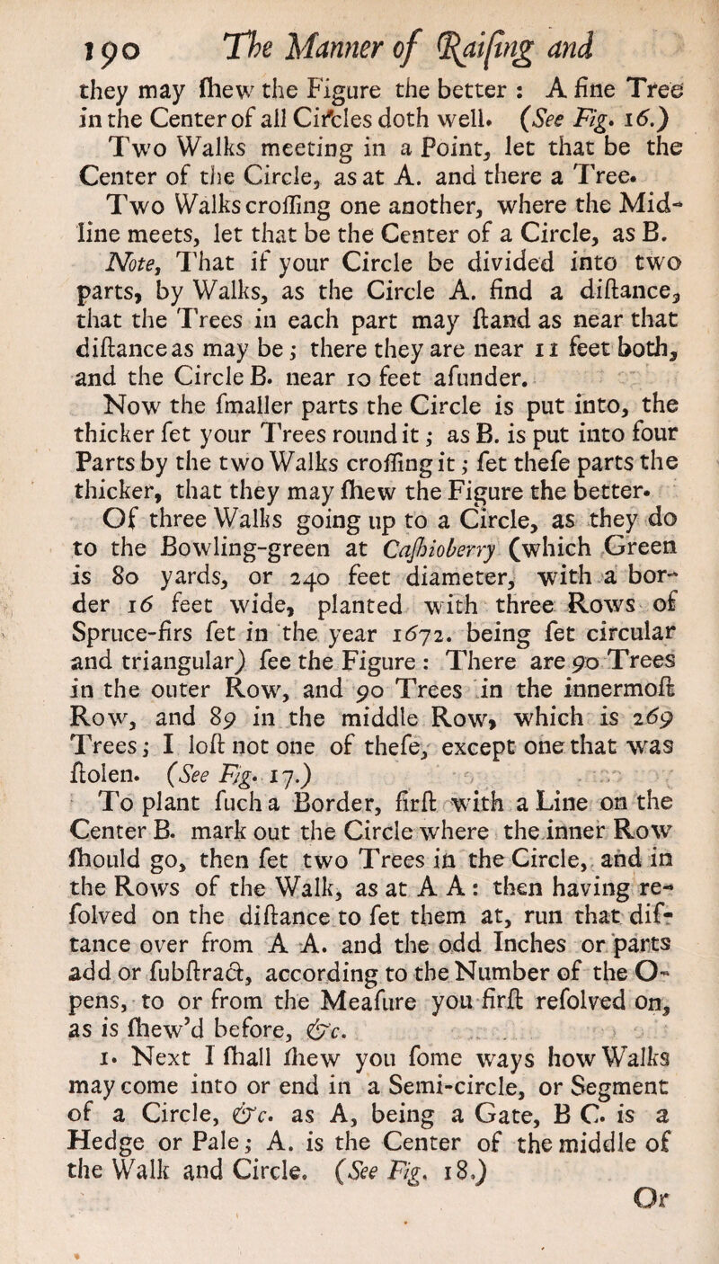 they may fhew the Figure the better : A fine Tree in the Center of ail Circles doth well* (See Fig. 16.) Two Walks meeting in a Point, let that be the Center of the Circle, as at A. and there a Tree. Two Walkscrofting one another, where the Mid-* line meets, let that be the Center of a Circle, as B. Note, That if your Circle be divided into two parts, by Walks, as the Circle A. find a di fiance, that the Trees in each part may ftand as near that diftanceas may be; there they are near n feet both, and the Circle B. near io feet afunder. Now the fmaller parts the Circle is put into, the thicker fet your Trees round it ; as B. is put into four Parts by the two Walks crofiing it ; fet thefe parts the thicker, that they may fhew the Figure the better. Of three Walks going up to a Circle, as they do to the Bowling-green at Cajhioberry (which Green is 80 yards, or 240 feet diameter, with a bor¬ der 16 feet wide, planted with three Rows of Spruce-firs fet in the year 1672. being fet circular and triangular) fee the Figure : There are 90 Trees in the outer Row, and 90 Trees in the innermoft Row, and 89 in the middle Row* which is 269 Trees; I loft not one of thefe, except one that was ftoien. (See Fig. 17.) To plant fucha Border, firft with a Line on the Center B. mark out the Circle where the inner Row fhould go, then fet two Trees in the Circle, and in the Rows of the Walk, as at A A : then having re-* folved on the difiance to fet them at, run that dis¬ tance over from A A. and the odd Inches or parts add or fubftraci, according to the Number of the O- pens, to or from the Meafure you firft refolved on, as is fhew’d before, &c. i* Next I fhall iliew you fome ways how Walks may come into or end in a Semi-circle, or Segment of a Circle, &c. as A, being a Gate, B C* is a Hedge or Pale; A. is the Center of the middle of the Walk and Circle. (See Fig. 18 Or