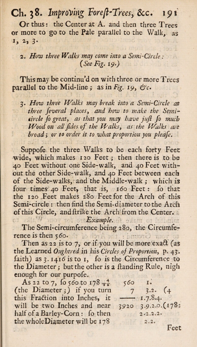 Or thus: the Center at A. and then three Trees or more to go to the Pale parallel to the Walk, as h 3* 2. How three Walks may come into a Semi-Circle: (See Fig. 19.) This may be continu’d on with three or more Trees parallel to the Mid-line ; as in Fig. 19, &c> 3. How three Walks may break into a Semi-Circle at three feveral places, and how to make the Semi¬ circle fo great, as that you may have juft fo much Wood on all fides of the Jd/alks, as the Walks are broad ; or to order it to what proportion you pleafe, Suppofe the three Walks to be each forty Feet wide, which makes 120 Feet ; then there is to be 40 Feet without one Side-walk, and 40 Feet with¬ out the other Side-walk, and 40 Feet between each of the Side-walks, and the Middle*walk ; which is four times 40 Feet, that is, 160 Feet: fo that the 120 .Feet makei 280 Feet for the Arch of this Semi-circle : then find the Semi*diameter to the Arch of this Circle, and flrike the Arch from the Center, Example. The Semi-circumference being 280, the Circumfe¬ rence is then 560. i Then as 22 is to 7, or if you will be more exaft (as the Learned Oughtred in his Circles oj Proportion, p. 43. faith) as 3.141(5 is to 1, fo is the Circumference to the Diameter; but the other is a {landing Rule, nigh enough for our purpofe. As 22 to 7, fo 560 to 178 (the Diameter;) if you turn 5 60 •» X, 7 3-2- (4 this Fraction into Inches, it 1.7.84. will be two Inches and near 3920 3.9.2.0.(178: half of a Barley-Corn : fo then 2.2.2.2. the wholeDiameter will be 178 2.2. Feet
