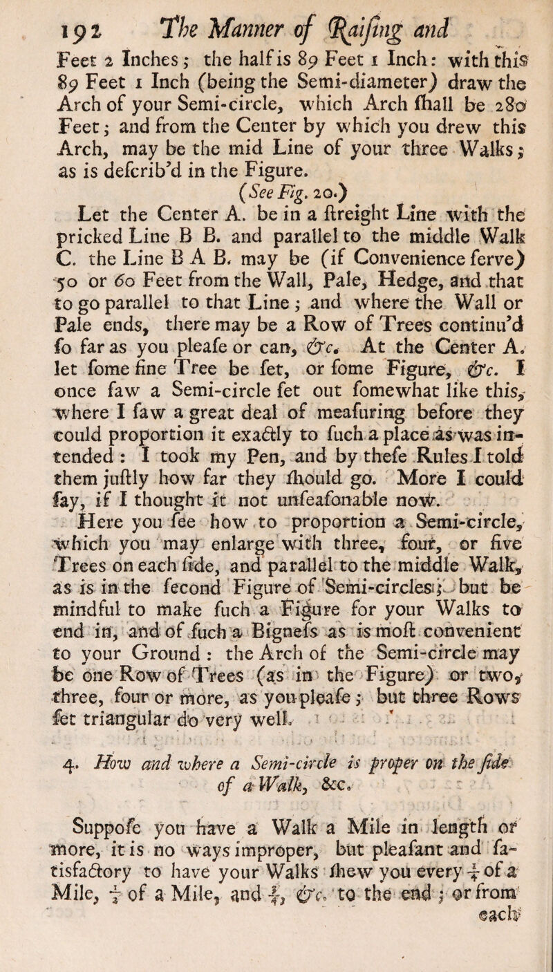 Feet 2 Inches,* the half is 89 Feet 1 Inch: with this 89 Feet 1 Inch (being the Semi-diameter) draw the Arch of your Semi-circle, which Arch fhall be 280 Feet; and from the Center by which you drew this Arch, may be the mid Line of your three Walks; as is defcrib’d in the Figure. (See Fig, 20.) Let the Center A. be in a {freight Line with the pricked Line B B. and parallel to the middle Walk C. the Line BA B. may be (if Convenience ferve^ 50 or 60 Feet from the Wall, Pale, Hedge, and that to go parallel to that Line ; and where the Wall or Pale ends, there may be a Row of Trees continu’d fo far as you pleafe or can, &c* At the Center A. let fome fine Tree be fet, or fome Figure, &c. I once faw a Semi-circle fet out fomewhat like this, where I faw a great deal of meafuring before they could proportion it exa&ly to fuch a place as was in¬ tended : I took my Pen, and by thefe Rules I told them juftly how far they fhould go. More I could fay, if I thought it not unfeafonable now. Here you fee how to proportion a Semi-circle, which you may enlarge with three, four, or five Trees on each fide, and parallel to the middle Walk, as is in the fecond Figure of Semi-circles* but be mindful to make fuch a Figure for your Walks to end in, and of fuch a Bignefs as is moft convenient to your Ground: the Arch of the Semi-circle may be one Row of Trees (as in the Figure) or two, three, four or more, as you pleafe, but three Rows fet triangular do very well. ? / - . ' 5 x ‘ j .. . * ' .'i, ; • * ■' - > • f; 4. How and where a Semi-circle is groper on the fide of a Walk) &c. Suppofe you have a Walk a Mile in length or more, it is no ways improper, but pleafant and fa- tisfa&ory to have your Walks /hew you every of a