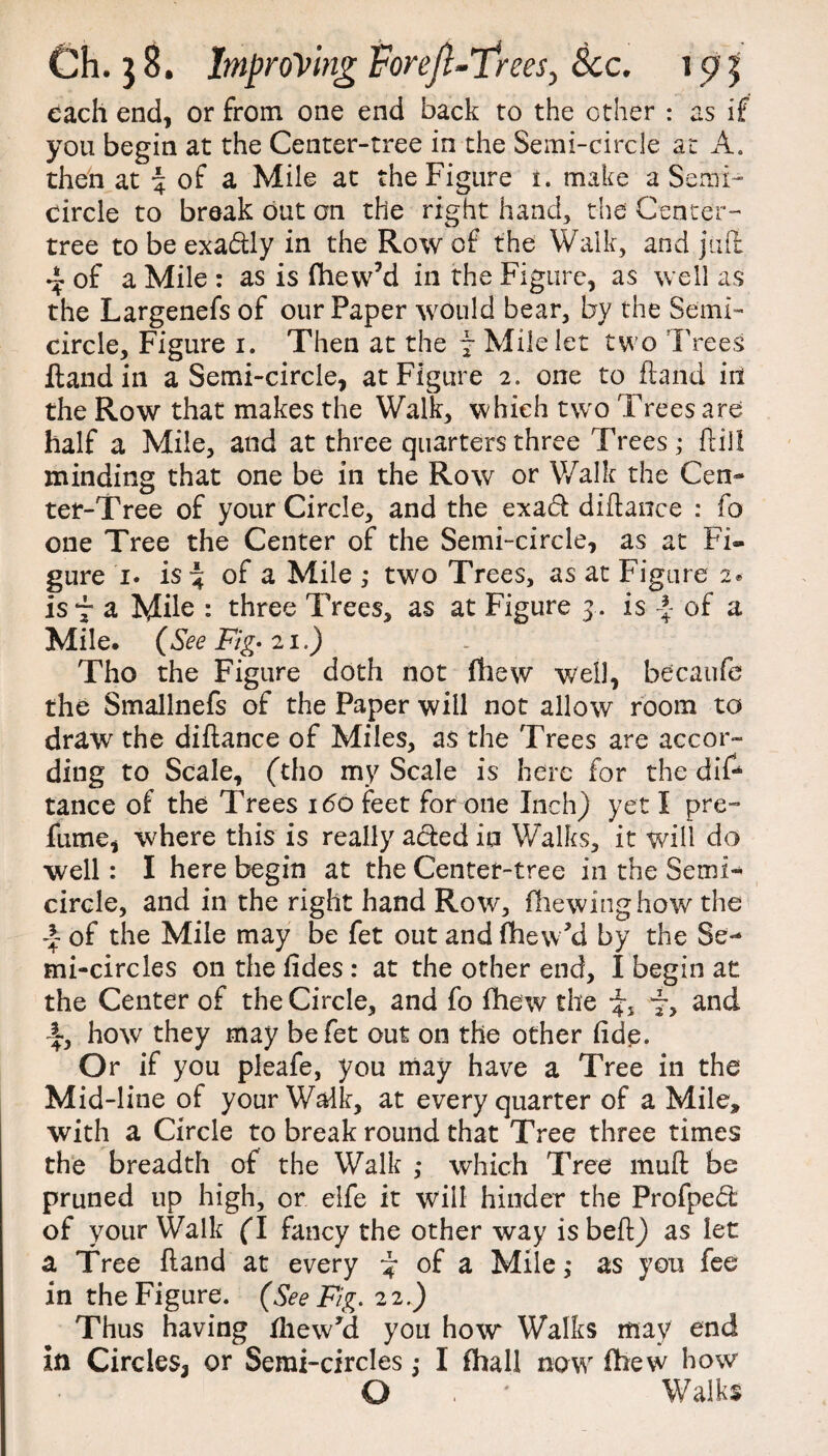 each end, or from one end back to the other : as if you begin at the Center-tree in the Semi-circle at A. then at % of a Mile at the Figure i. make a Semi¬ circle to break out an the right hand, the Center- tree to be exadtly in the Row of the Walk, and juft 4 of a Mile : as is fhew’d in the Figure, as well as the Largenefs of our Paper would bear, by the Semi¬ circle, Figure i. Then at the ~ Mile let two Trees Hand in a Semi-circle, at Figure 2. one to ftand in the Row that makes the Walk, which two Trees are half a Mile, and at three quarters three Trees; ftill minding that one be in the Row or Walk the Cen¬ ter-Tree of your Circle, and the exadt diftance : fo one Tree the Center of the Semi-circle, as at Fi¬ gure 1. is-4 of a Mile ,* two Trees, as at Figure 2* is 7 a Mile : three Trees, as at Figure 3. is -J of a Mile. {See Fig- 21.) Tho the Figure doth not fhew well, becaufe the Smallnefs of the Paper will not allow room to draw the diftance of Miles, as the Trees are accor¬ ding to Scale, (tho my Scale is here for the dif¬ tance of the Trees i<5o feet for one Inch) yet I pre¬ fume, where this is really acted in Walks, it veil! do well: I here begin at the Center-tree in the Semi¬ circle, and in the right hand Row, (hewing how the of the Mile may be fet out and (hewAi by the Se¬ mi-circles on the (ides : at the other end, I begin at the Center of the Circle, and fo fhew the 4, f, and I, how they may be fet out on the other fide. Or if you pleafe, you may have a Tree in the Mid-line of your Walk, at every quarter of a Mile, with a Circle to break round that Tree three times the breadth of the Walk ,* which Tree muft be pruned up high, or elfe it will hinder the Profpedl of your Walk (I fancy the other way is beff) as let a Tree ftand at every ^ of a Mile; as you fee in the Figure. (See Fig. 22.) Thus having fhewki you how Walks may end in Circles, or Semi-circles j I (hall now (hew how O . ' Walks