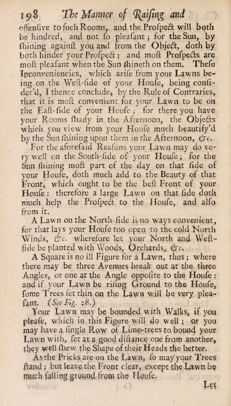 often five to fuch Rooms, and the Profpefl will both be hindred, and not fo pleafant; for the Sun, by Chining againft you and from the Obje<ft, doth by both hinder your Profpedl; and mo ft Profpe&s are moft pleafant when the Sun iliineth on them. Thefe Ipconveniencies, which arife from your Lawns be¬ ing on the Weft-fide of your Houfe, being confi- d.er’d, i thence conclude, by the Rule of Contraries, that it is moft convenient for your Lawn to be on the Raft-fide of your Houfe ,• for there you have your Rooms fhady in the Afternoon, the Qbje&s which you view7 from your Houfe much beautify’d by the Sun fiiining upon them in the Afternoon, &c. For the aforefaid Reafons your Lawn may do ve¬ ry well on the South-fide of your Houfe; for the Sun fiiining moft part of the day on that fide of your Houfe, doth much add to the Beauty of that Front, which ought to be the heft Front of your Houfe: therefore a large Lawn on that fide doth much help the Prolpeft to the Houfe, and alfo from it. A Law n on the North-fide is no ways convenient, for that lays your Houfe too open to the cold North Winds, &c. wherefore let your North and Weft- fide be planted with Woods, Orchards, <&'c- A Square is no ill Figure for a Lawn, thus; where there may be three Avenues break out at the three Angles, or one at the Angle oppoflte to the Houfe : and if your Lawn be riling Ground to the Houfe, fome Trees (et thin on the Lawn will be very plea¬ fant. (See Fig. 2$..) Your Lawn may be bounded writh Walks, if you pleafe, which in this Figure will do well ; or you may have a fingle Row of Lime-trees to bound your Lawn with, fet at a good diftance one from another, they well fhew the Shape of their Heads the better. As the Pricks are on the Law n, fo may your Trees ftand ,• but leave the Front clear, except the Lawn fio much falling ground from the Houfe=