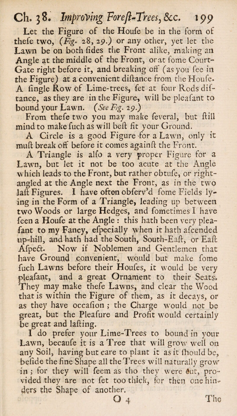 Let the Figure of the Houfe be in the form of thefe two, (Fig- 28, 29.) or any other, yet let the Lawn be on both fides the Front alike, making ail Angle at the middle of the Front, or at fome Court- Gate right before it, and breaking off (as you fee in the Figurti) at a convenient diftance from the Houfe. A fingle Row of Lime-trees, fet at four Rods dif¬ tance, as they are in the Figure, will be pleafant to bound your Lawn. (See F/g. 29.) From thefe two you may make feveral, but {till mind to makefuch as will bed lit your Ground. A Circle is a good Figure For a Lawn, only it mud break off before it comes againd the Front. A Triangle is alfo a very proper Figure for a Lawn, but let it not be too acute at the Angle which leads to the Front, but rather obtufe, or right- angled at the Angle next the Front, as in the two lad Figures. I have often obferv’d fome Fields ly¬ ing in the Form of a Triangle, leading up between two Woods or large Hedges, and fometimes I have feen a Houfe at the Angle : this hath been very plea¬ fant to my Fancy, efpecially when it hath afcended up-hill, and hath had the South, South-Ead, or Ead Afped. Now if Noblemen and Gentlemen that have Ground convenient, would but make fome fuch Lawns before their Houfes, it would be very pleafant, and a great Ornament to their Seats. They may make thefe Lawns, and clear the Wood that is within the Figure of them, as it decays, or as they have occafion ; the Charge would not be great, but the Fleafure and Profit would certainly be great and lading. I do prefer your Lime-Trees to bound in your Lawn, becaufe it is a Tree that will grow well on any Soil, having but care to plant it as it fhould be, befide the fine Shape all the Trees will naturally grow in ,* for they will feem as tho they were $ut, pro¬ vided they are not fet too thick, for then one hin¬ ders the Shape of another. Q 4 Tho