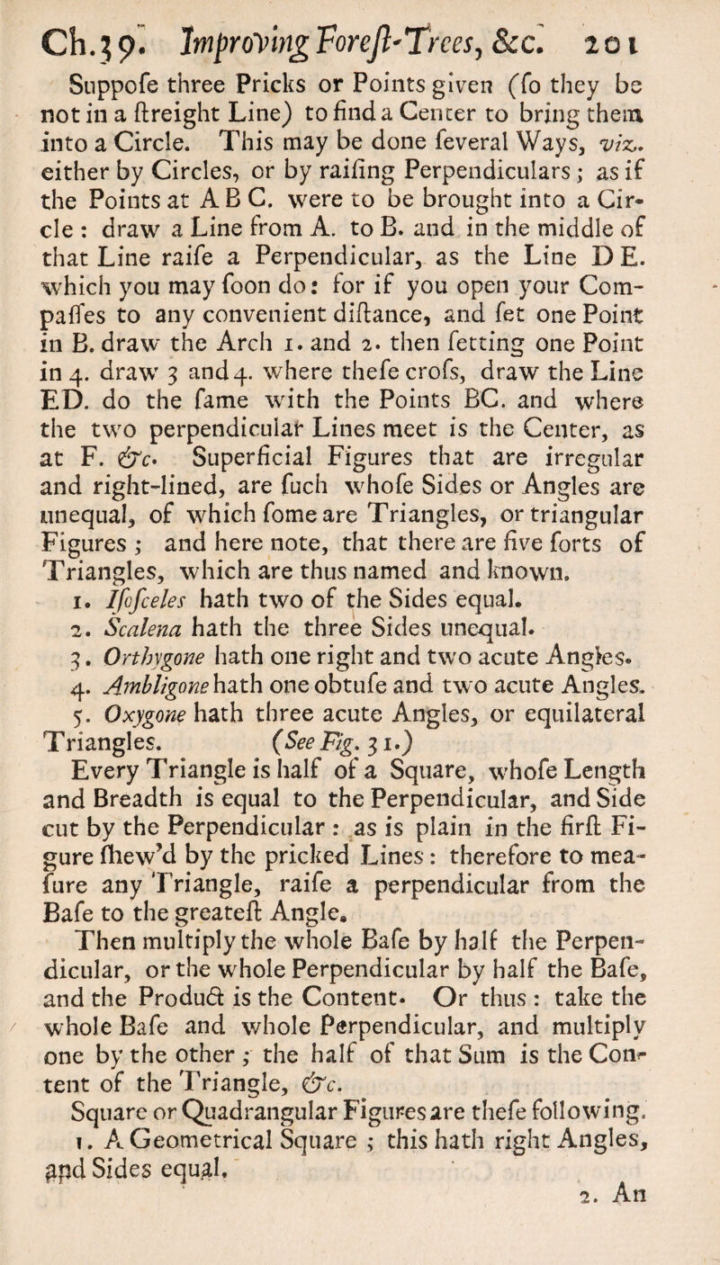Suppofe three Pricks or Points given (To they be not in a ftreight Line) to find a Center to bring them into a Circle. This may be done feverai Ways, viz,. either by Circles, or by railing Perpendiculars; as if the Points at ABC. were to be brought into a Cir¬ cle : draw a Line from A. to B. and in the middle of that Line raife a Perpendicular, as the Line D E. which you may foon do: for if you open your Com¬ pares to any convenient diftance, and fet one Point in B. draw the Arch i. and 2. then fetting one Point in 4. draw 3 and 4. where thefecrofs, draw the Line ED. do the fame with the Points BC. and where the two perpendicular Lines meet is the Center, as at F. Superficial Figures that are irregular and right-lined, are fuch whofe Sides or Angles are unequal, of which fome are Triangles, or triangular Figures ; and here note, that there are five forts of Triangles, which are thus named and known. 1. Ifcfceles hath two of the Sides equal. 2. Scalena hath the three Sides unequal. 3. Orthygone hath one right and two acute Angies. 4. Ambligone hath oneobtufe and two acute Angles. 5. Oxygone hath three acute Angles, or equilateral Triangles. (See Fig. 31.) Every Triangle is half of a Square, whofe Length and Breadth is equal to the Perpendicular, and Side cut by the Perpendicular : as is plain in the firft Fi¬ gure fhew’d by the pricked Lines: therefore to mea¬ sure any Triangle, raife a perpendicular from the Bafe to the greateft Angle. Then multiply the whole Bafe by half the Perpen¬ dicular, or the whole Perpendicular by half the Bafe, and the Produft is the Content. Or thus : take the whole Bafe and whole Perpendicular, and multiply one by the other ,* the half of that Sum is the Corn- tent of the Triangle, &c. Square or Quadrangular Figures are thefe following. 1. A Geometrical Square ; this hath right Angles, £pd Sides equ^l. 2. An