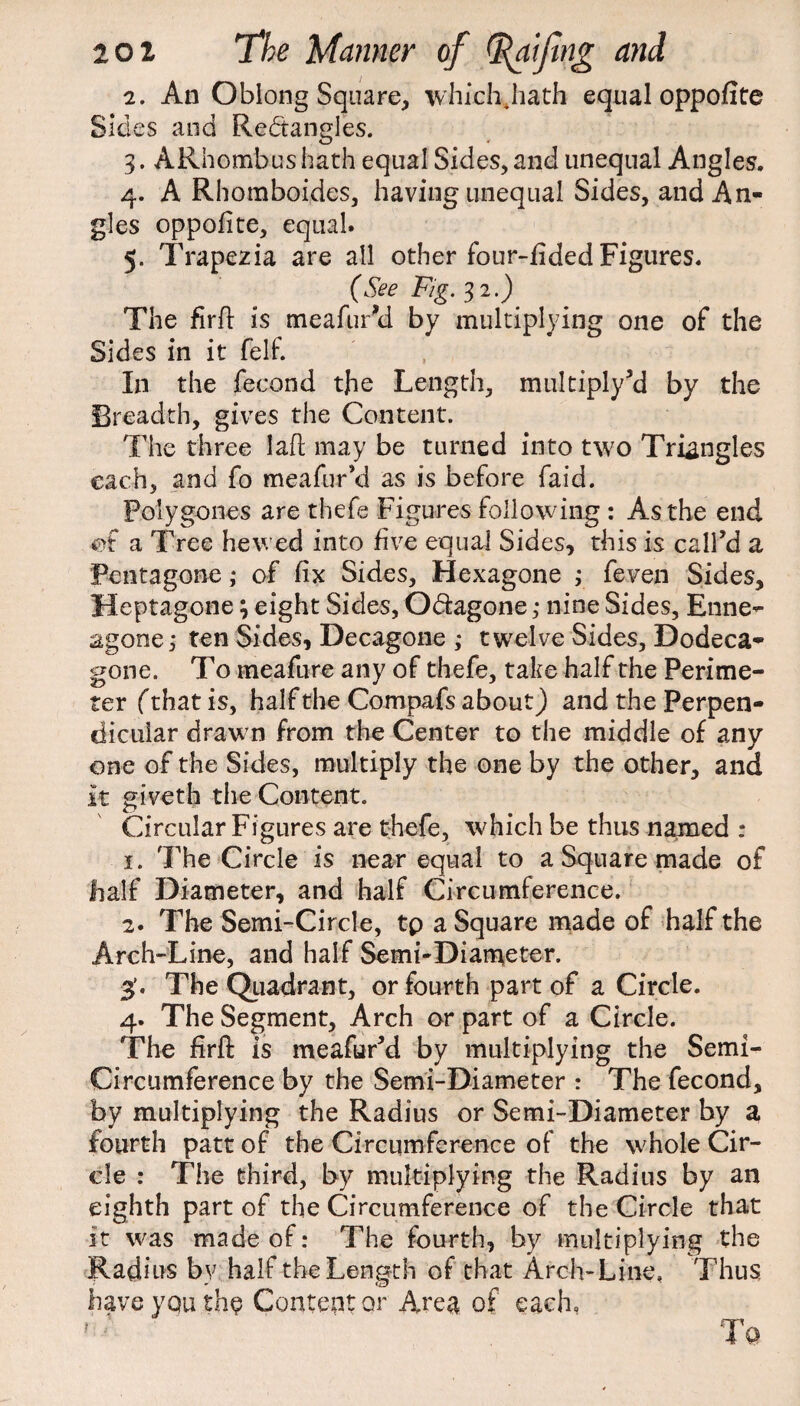 2. An Oblong Square, whichJiath equal oppofite Sides and Rectangles. 3. ARnombus hath equal Sides, and unequal Angles. 4. A Rhomboides, having unequal Sides, and An¬ gles oppofite, equal. 5. Trapezia are all other four-fided Figures. (See Fig. 32.) The firfi is meafur’d by multiplying one of the Sides in it felf. , In the fecond the Length, multiply’d by the Breadth, gives the Content. The three lafi may be turned into two Triangles each, and fo meafur’d as is before faid. Polygones are thefe Figures following : As the end of a Tree hewed into five equal Sides, this is call’d a Pentagone; of fix Sides, Hexagone ; feven Sides, Heptagone \ eight Sides, Odtagone ,* nine Sides, Enne- agone; ten Sides, Decagone ; twelve Sides, Dodeca- gone. To meaftire any of thefe, take half the Perime¬ ter (that is, half the Compafs about) and the Perpen¬ dicular drawn from the Center to the middle of any one of the Sides, multiply the one by the other, and it giveth the Content. Circular Figures are thefe, which be thus named : 1. The Circle is near equal to a Square made of half Diameter, and half Circumference. 2. The Semi-Circle, tp a Square made of half the Arch-Line, and half Semi-Diameter. 3'. The Quadrant, or fourth part of a Circle. 4. The Segment, Arch or part of a Circle. The firfi: is meafur’d by multiplying the Semi- Circumference by the Semi-Diameter : The fecond, by multiplying the Radius or Semi-Diameter by a fourth patt of the Circumference of the whole Cir¬ cle : The third, by multiplying the Radius by an eighth part of the Circumference of the Circle that it was made of: The fourth, by multiplying the Radius by half the Length of that Arch-Line, Thus, have yquth^ Content or Area of each,