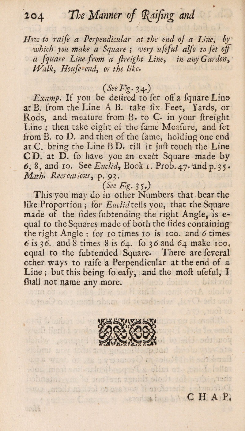 How to raife a Perpendicular at the end oj a Line, by which you make a Square ; 'very ufeful alfo to fet off a fquare Line from a freight Line, in any Garden, pValk} Houfe-end, or the like. (SeeFig- 34.) Examp. If you be defired to fet off a fquare Line at B. from the Line A B. take fix Feet, 5fards, or Rods, and meaiure from B. to C. in your Freight Line ; then take eight of the fame Meafure, and fet from B. to D. and then of the fame, holding one end at C. bring the Line BD. till it juft touch the Line C D. at D. fo have you an exaft Square made by 6, 8, and 10. See Euclid, Book 1. Prob. 47. and p. 3 5. Math. Recreations, p. 93. (See Fig. 3 5.) This you may do in other Numbers that bear the like Proportion ; for Euclid tells you, that the Square made of the fides fubtending the right Angle, is e- qual to the Squares made of both the fides containing the right Angle : for 10 times 10 is 100. and 6 times 6 is 36. and 8 times 8 is 64. fo 36 and £4 make 100, equal to the fubtended Square. There are feveral other ways to raife a Perpendicular at the end of a Line ; but this being fo eafy, and the mod ufeful, I ihall not name any more.