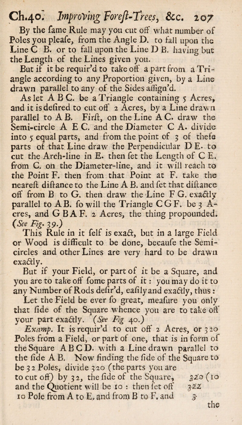 By the fame Rule may you cut off what number of Poles you pleafe, from the Angle D. to fall upon the Line C B. or to fall upon the Line D B, having but the Length of the Lines given you. But if it be requir’d to take off a part from a Tri¬ angle according to any Proportion given, by a Line drawn parallel to any of the Sides affign’d. As let ABC. be a Triangle containing 5 Acres, and it isdefired to cut off 2 Acres, by a Line drawn parallel to A B. Firlt, on the Line A C. draw the Semi-circle A E C. and the Diameter C A. divide into 5 equal parts, and from the point of 3 of thefe parts of that Line draw the Perpendicular D E. to cut the Arch*line in E. then fet the Length of C E. from C. on the Diameter-line, and it will reach to the Point F. then from that Point at F. take the neareft diftance to the Line A B. and fet that diftance off from B to G. then draw the Line F G. exa&ly parallel to AB. fo will the Triangle CGF. be 3 A- cres, and G B A F. 2 Acres, the thing propounded. (See Fig* 39.) This Rule in it felf is exa&, but in a large Field or Wood is difficult to be done, becaufe the Semi¬ circles and other Lines are very hard to be drawn exa&ly. But if your Field, or part of it be a Square, and you are to take off fome parts of it: you may do it to any Number of Rods defir’d, eafilyand exa&ly, thus : Let the Field be ever fo great, meafure you only that fide of the Square whence you are to take off your part exa&Iy. (See Fig 40.) Examp. It is requir’d to cut off 2 Acres, or 3 20 Poles from a Field, or part of one, that is in form of the Square ABCD. with a Line drawn parallel to the fide A B. Now finding the fide of the Square to be 32 Poles, divide 320 (the parts you are to cut off) by 32, the fide of the Square, (10 and the Quotient will be 10 : then fet off 10 Pole from A to E, and front B to F. and 5* the