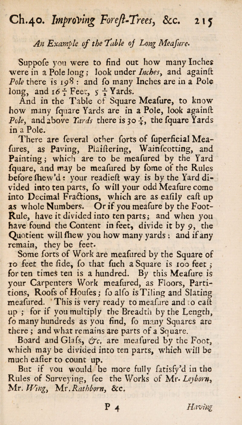 An Example of the fable oj Long Me afar e* Suppofe you were to find out how many Inches were in a Pole long ,* look under Inches, and againft Pole there is 198 : and fo many Inches are in a Pole long, and 16 f Feet, 5 - Yards. And in the Table of Square Meafure, to know how many fquare Yards are in a Pole, look againft Pole, and above Yards there is 30^, the fquare Yards in a Pole. There are feveral other forts of fuperficial Mea- fures, as Paving, Piaiftering, Wainfcotting, and Painting; which are to be meafured by the Yard fquare, and may be meafured by fome of the Rules before fhew’d: your readied way is by the Yard di¬ vided into ten parts, fo will your odd Meafure come into Decimal Fractions, which are as eafily caft up as whole Numbers. Or if you meafure by the Foot- Rule, have it divided into ten parts i and when you have found the Content in feet, divide it by 9, the Quotient will fhew you how many yards : and if any remain, they be feet. Some forts of Work are meafured by the Square of ro feet the fide, fo that fuch a Square is 100 feet; for ten times ten is a hundred. By this Meafure is your Carpenters Work meafured, as Floors, Parti¬ tions, Roofs of Houfes; fo alfo is Tiling and Slating meafured. ’ This is very ready to meafure and to caft up ,* for if you multiply the Breadth by the Length, fo many hundreds as you find, fo many Squares are there ; and what remains are parts of a Square. Board andGlafs, &c, are meafured by the Foot, which may be divided into ten parts, which will be much eafier to count up. But if vou would be more fully fatisfy’d in the Rules of Surveying, fee the Works of Mr. Ley born, Mr .Wing, Mr .Rathborn, &c,