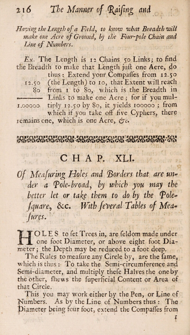 Haying the Length of a Field, to know what Breadth will make one Acre of Ground, by the Four-pole Chain and Line of Numbers. Ex. The Length is 12 Chains 50 Links; to find the Breadth to make that Length juft one Acre, d° thus : Extend your Compafi'es from 12.50 12.50 (the Length) to io, that Extent will reach 80 from 1 to 80, which is the Breadth in -~ Links to make one Acre ; for if you mul- 1.00000 tiply 12.50 by 80, it yields 100000 ; from which if you take off five Cyphers, there remains one, which is one Acre, t . ■ ■ ” , CHAP. XLI. Of Meafuring Holes and 'Borders that are un¬ der a Bole-broad, by which you may the better let or take them to do by the Bole- fquare. See. With federal Tables of Med¬ ium. HOLES to fet Trees in, are feidom made under one foot Diameter, or above eight foot Dia- meter; the Depth may be reduced to a foot deep. The Rules tomeafure any Circle by, are the fame, which is thus : To take the Semi-circumference and Semi-diameter, and multiply thefe Halves the one by the other, (hews the fuperficial Content or Area of that Circle. This you may work either by the Pen, or Line of Numbers. As by the Line of Numbers thus : The t)iameter being four foot, extend the Compafies from
