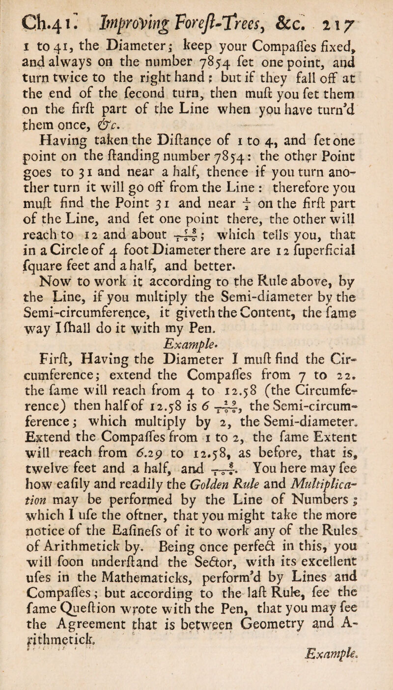 1 to 41, the Diameter; keep your Compaffes fixed, and always on the number 7854 fet one point, and turn twice to the right hand ? but if they fall off at the end of the fecond turn, then mull you fet them on the firfl part of the Line when you have turn'd them once, &c. Having taken the Diftance of i to 4, and fet one point on the {landing number 7854: the other Point goes to 31 and near a half, thence if you turn ano¬ ther turn it will go off from the Line : therefore you muff find the Point 31 and near f on the firft part of the Line, and fet one point there, the other will reach to 12 and about -—-I; which tells you, that in a Circle of 4 foot Diameter there are 12 fuperficial fquare feet and a half, and better. Now to work it according to the Rule above, by the Line, if you multiply the Semi-diameter by the Semi-circumference, it giveth the Content, the fame way I fhall do it with my Pen, Example* Firft, Having the Diameter I muft find the Cir¬ cumference; extend the Compaffes from 7 to 22, the fame will reach from 4 to 12.58 (the Circumfe¬ rence) then half of 12.58 is 6 T~, the Semi-circum¬ ference ; which multiply by 2, the Semi-diameter, Extend the Compaffes from 1 to 2, the fame Extent will reach from 6.29 to 12.58, as before, that is, twelve feet and a half, and T~. You here may fee how eafily and readily the Golden Rule and Multiplica- tion may be performed by the Line of Numbers 1 which I life the oftner, that you might take the more notice of the Eafinefs of it to work any of the Rules of Arithmetick by. Being once perfed: in this, you will foon underftand the Sector, with its excellent ufes in the Mathematicks, perform'd by Lines and Compaffes; but according to the laft Rule, fee the fame Queftion wrote with the Pen, that you may fee the Agreement that is between Geometry and A- jrithmetick. Example.