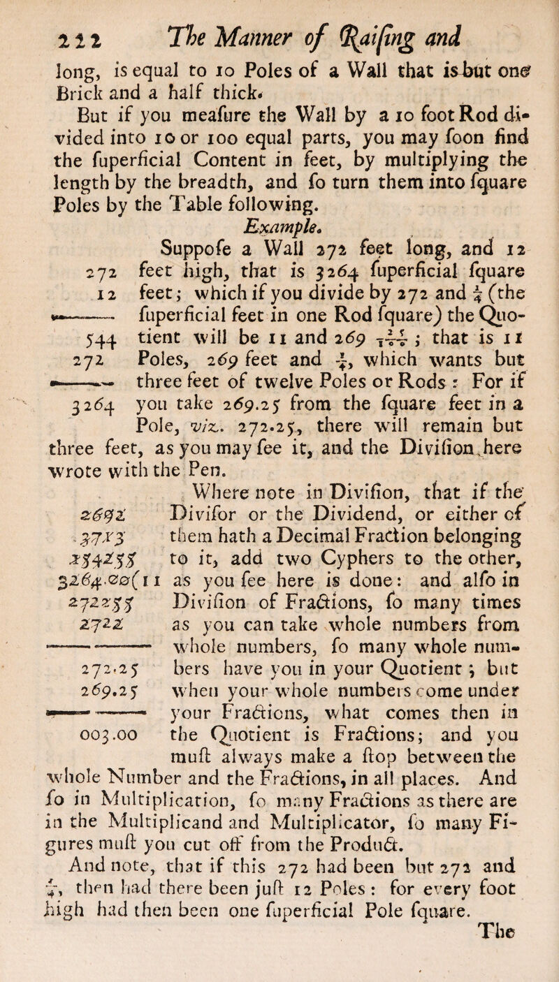 long, is equal to io Poles of a Wall that ishmt one? Brick and a half thick. But if you meafure the Wall by a io foot Rod di¬ vided into ioor ioo equal parts, you may foon find the fuperficial Content in feet, by multiplying the length by the breadth, and fo turn them into fquare Poles by the Table following. Example* Suppofe a Wall 271 feet long, and 12 feet high, that is 5264 fuperficial fquare feet,* which if you divide by 272 and % (the fuperficial feet in one Rod fquare) the Quo¬ tient will be 11 and 269 T44 ; that is it Poles, 2dp feet and which wants but three feet of twelve Poles or Rods - For if you take 269.25 from the fquare feet in a Pole, viz,. 272.25, there will remain but three feet, as you may fee it, and the Divifion Jiere wrote with the Pen. Where note in Divifion, that if the’ 0692’ Divifor or the Dividend, or either of . them hath a Decimal Fraction belonging to it, add two Cyphers to the other, 32,'%.00(11 as you fee here is done : and alfo in ay■zz%% Divifion of Fradions, fo many times 2722: as you can take whole numbers from -—-—-—— whole numbers, fo many whole num- 272.25 bers have you in your Quotient \ but 269.25 when your whole numbers come under --— your Fradions, what comes then in 003.00 the Quotient is Fradions; and you mull always make a ftop between the whole Number and the Fradions, in all places. And fo in Multiplication, fo many Fradions as there are in the Multiplicand and Mukiplicator, fo many Fi¬ gures mu ft you cut off from the Produd. And note, that if this 272 had been but 272 and 4, then had there been juft 12 Poles : for every foot high had then been one fuperficial Pole fauare. The 272 12 544 272 3264