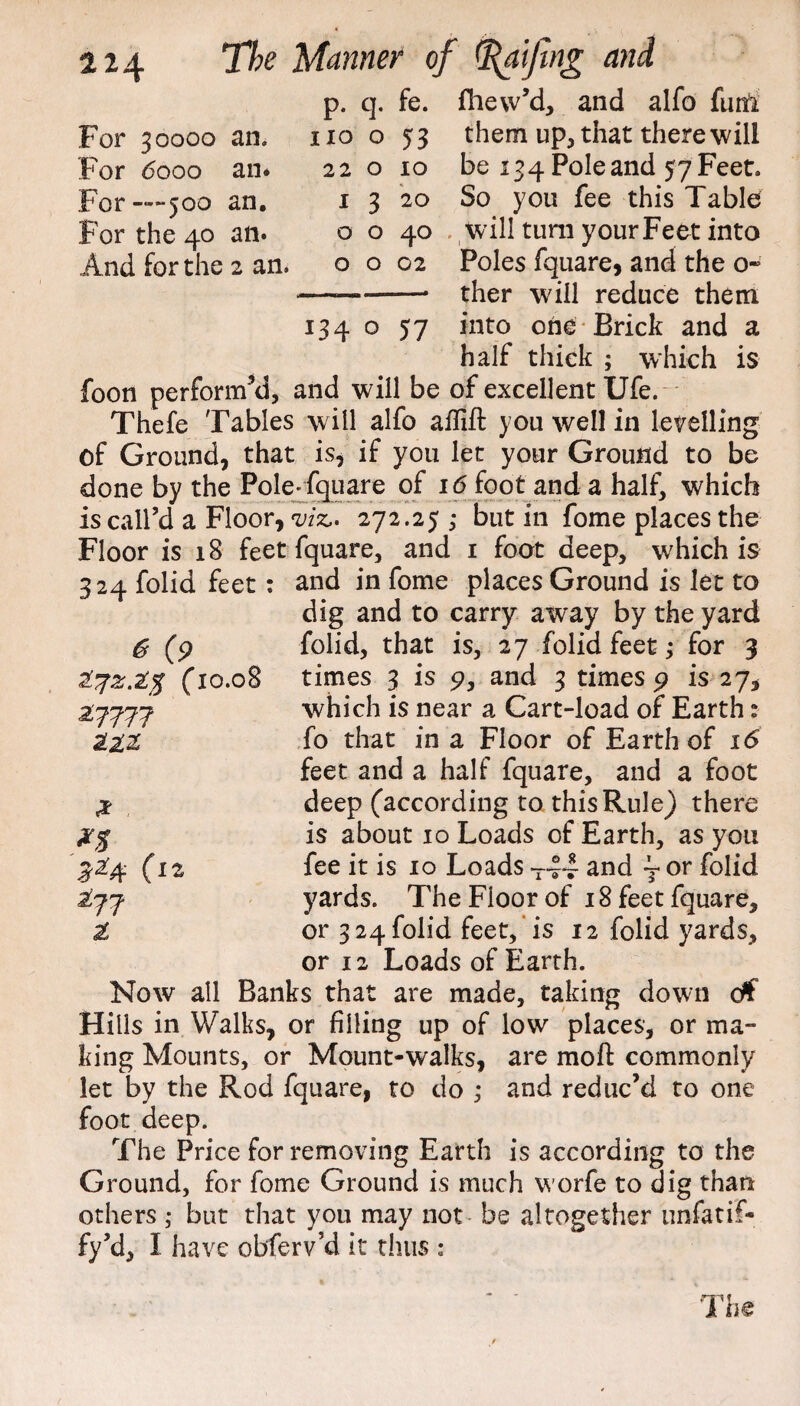 p. q. fe. fhew’d, and alfo fum For 30000 an. For dooo an* For —500 an. For the 40 an* And for the 2 an. no o 22 o 1 Q 3 o o o 53 10 20 40 02 134 o 57 them up, that there will be 134 Pole and 57 Feet. So you fee this Table will turn your Feet into Poles fquare, and the o~ ther will reduce them into one Brick and a half thick ; which is foon perform’d, and will be of excellent Ufe. Thefe Tables will alfo aflift you well in levelling of Ground, that is, if you let your Ground to be done by the Pole* fquare of 16 foot and a half, which is call’d a Floor, viz.- 272.25 ,* but in fome places the Floor is 18 feet fquare, and 1 foot deep, which is 324 folid feet: and in fome places Ground is let to dig and to carry away by the yard folid, that is, 27 folid feet; for 3 times 3 is 9, and 3 times 9 is 27, which is near a Cart-load of Earth: fo that in a Floor of Earth of 16 feet and a half fquare, and a foot deep (according to this Rule) there is about 10 Loads of Earth, as you fee it is 10 Loads T~ and ~ or folid yards. The Floor of 18 feet fquare, or 3 24 folid feet, is 12 folid yards, or 12 Loads of Earth- Now all Banks that are made, taking down ctf Hills in Walks, or filling up of low places, or ma¬ king Mounts, or Mount-walks, are mo ft commonly let by the Rod fquare, to do ; and reduc’d to one foot deep. The Price for removing Earth is according to the Ground, for fome Ground is much worfe to dig than others ; but that you may not be altogether ursfatif- fy’d, I have obferv’d it thus ; 6 (9 (10.08 27777 til 277 1 The