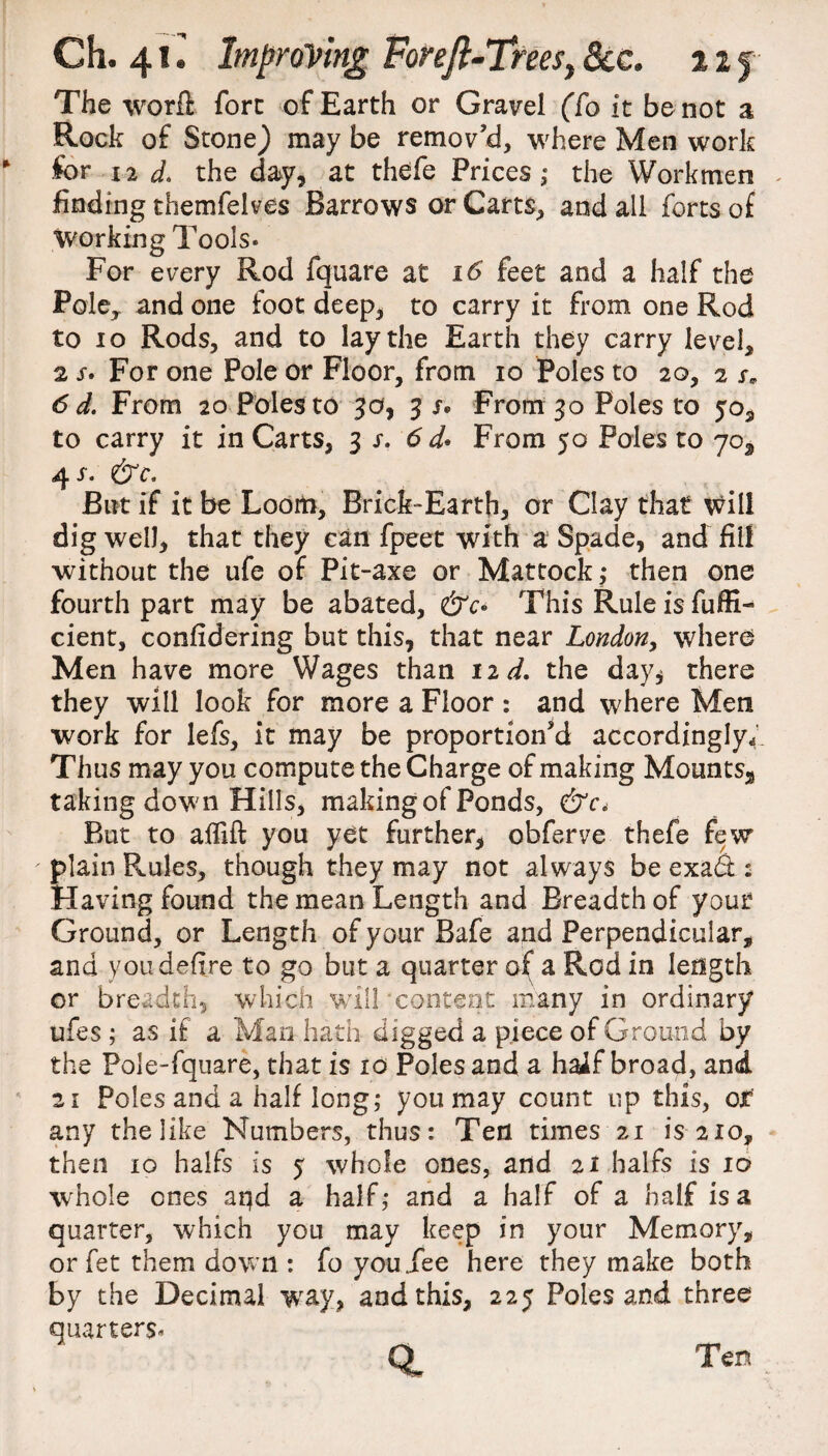 The word fore of Earth or Gravel (To it be not a Rock of Stone) may be remov’d, where Men work for i2 d. the day, at thefe Prices ,* the Workmen . finding themfelves Barrows or Carts, and all forts of Working Tools* For every Rod fquare at 16 feet and a half the Pole, and one foot deep, to carry it from one Rod to 10 Rods, and to lay the Earth they carry level, 2 s. For one Pole or Floor, from io Poles to 20, 2 r* 6 d. From 20 Poles to 3a, 3 j® From 30 Poles to to carry it in Carts, 3 s. 6 d* From 50 Poles to yo3 4 s. &c. But if it be Loom, Brick-Earth, or Clay that will dig well, that they can fpeet with a Spade, and fill without the ufe of Pit-axe or Mattock,* then one fourth part may be abated, &c• This Rule is fuffi- cient, confidering but this, that near London, where Men have more Wages than 12^. the day* there they will look for more a Floor : and where Men work for lefs, it may be proportion’d accordingly* Thus may you compute the Charge of making Mounts-*, taking down Hills, making of Ponds, &c* But to aifift you yet further, obferve thefe few plain Rules, though they may not always be exa& : Having found the mean Length and Breadth of your Ground, or Length of your Bafe and Perpendicular, and you defire to go but a quarter of a Rod in length or breadth, which will 'content many in ordinary ufes ; as if a Man hath digged a piece of Ground by the Pole-fquare, that is 10 Poles and a haif broad, and 21 Poles and a half long; you may count up this, or any the like Numbers, thus: Ten times 21 is 210, then 10 halfs is 5 whole ones, and 21 balfs is 10 whole ones aqd a half ,* and a half of a half is a quarter, which you may keep in your Memory, or fet them down : fo you Tee here they make both by the Decimal way, and this, 225 Poles and three quarters, Ql Ten.