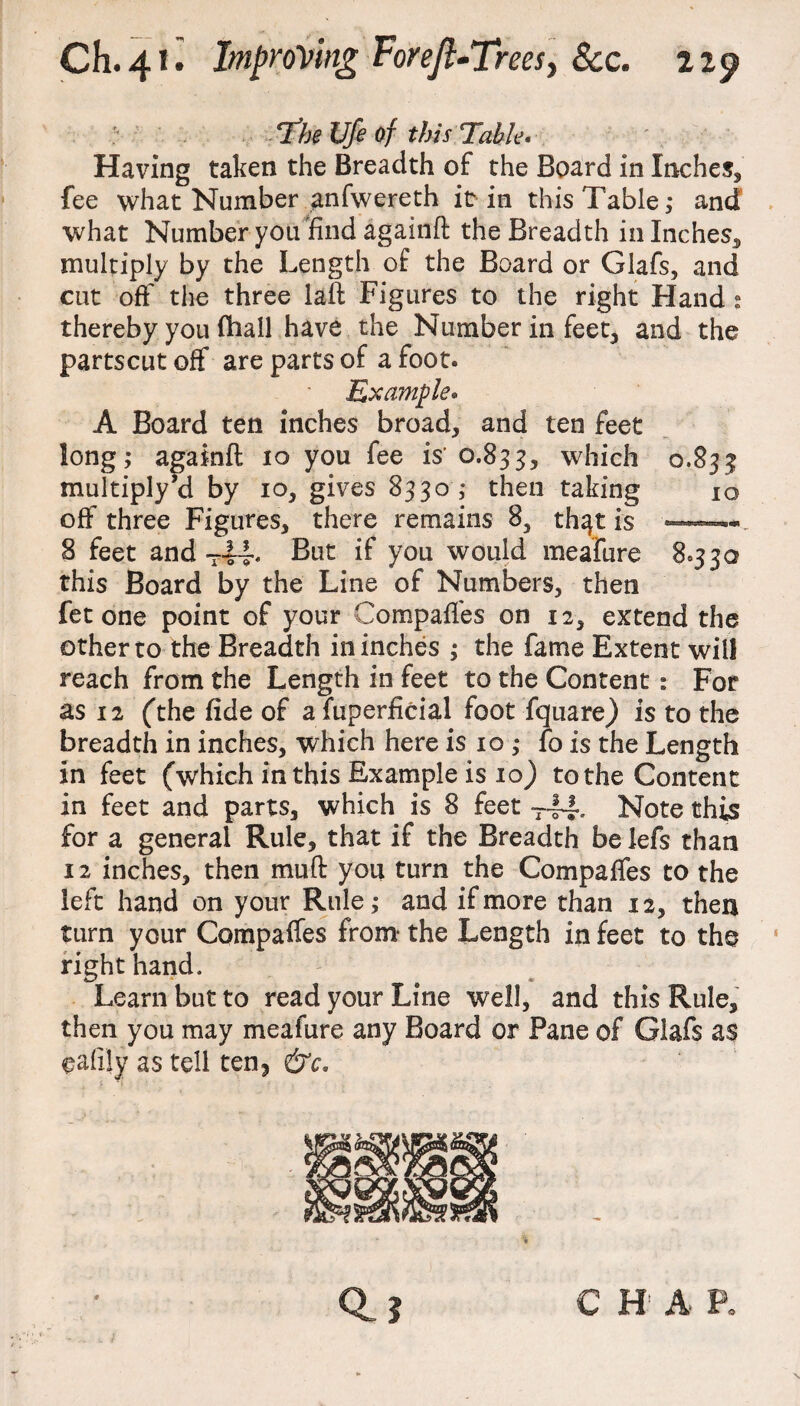 The Ufe of this Table* Having taken the Breadth of the Board in Inches* fee what Number anfwereth it in this Table; and what Number you find againft the Breadth in Inches* multiply by the Length of the Board or Glafs, and cut off the three laft Figures to the right Hand : thereby you fhall have the Number in feet* and the partscut off are parts of a foot. Example* A Board ten inches broad* and ten feet long; againft 10 you fee is' 0.833* which 0.833 multiply’d by 10* gives 8330 ; then taking 10 off three Figures* there remains 8* th^t is —™ 8 feet andT4T But if you would meafure 8*330 this Board by the Line of Numbers* then fet one point of your Compaffes on 12* extend the other to the Breadth in inches ; the fame Extent will reach from the Length in feet to the Content: For as 12 ('the fide of a fuperficial foot fquare) is to the breadth in inches* which here is 10 ; fo is the Length in feet (which in this Example is 10) to the Content in feet and parts* which is 8 feet T-fJ% Note this for a general Rule, that if the Breadth be lefs than 12 inches* then muft you turn the Compaffes to the left hand on your Rule; and if more than 12* then turn your Compaffes from the Length in feet to the right hand. Learn but to read your Line well, and this Rule* then you may meafure any Board or Pane of Glafs as gafily as tell ten? &c* C H A P.