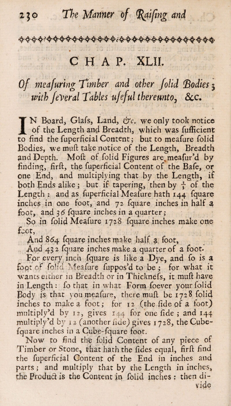* • * • * ~ * * A -*■*-.. . i ,' ' CHAP. XLII. Of meafuring Timber and other folid Bodies j with federal Tables ufeful thereunto, &c. IN Board, Glafs, Land, &c. we only took notice of the Length and Breadth, which was fufficient to find the fuperficial Concent; but to meafure folid Bodies, we muft take notice of the Length, Breadth and Depth. Moft of folid Figures are., meafur’d by finding, firft, the fuperficial Content of the Bafe, or one End, and multiplying that by the Length, if both Ends alike; but if tapering, then by f of the Length i and as fuperficial Meafure hath 144 fquare inches in one foot, and 72 fquare inches in half a foot, and 3d fquare inches in a quarter; So in folid Meafure 1728 fquare inches make one foot, And 864 fquare inches make half a foot. And 43 2 fquare inches make a quarter of a foot. For every inch fquare is like a Dye, and fo is a foot of folid Meafure fuppos’d to be ; for what it wanes either in Breadth or in Thicknefs, it muft have in Length : fo that in what Form foever your folid Body is that you meafure, there muft be 1728 folid inches to make a foot; for 12 (the fide of a foot) niultiply’d by 12, gives 144 for one fide ,- and 144 multiply’d by 12 (another fide) gives 1728, the Cube- fquare inches in a Cube-fquare foot. Now to find the folid Content of any piece of Timber or Stone, that hath the fides equal, firft find the fuperficial Content of the End in inches and parts ,* and multiply that by the Length in inches, the Product is the Content in folid inches : then di¬ vide