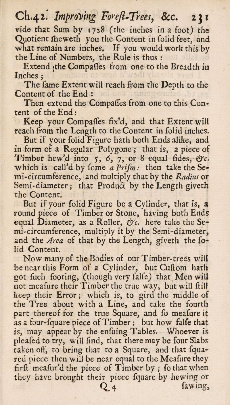 vide that Sum by 1728 (the inches in a foot) the Quotient iheweth you the Content in folid feet, and what remain are inches. If you would work this by the Line of Numbers, the Rule is thus : Extend »the Compares from one to the Breadth in Inches ,* The fame Extent will reach from the Depth to the Content of the End : Then extend the Compaffes from one to this Con¬ tent of the End: Keep your Compares fix’d, and that Extent will reach from the Length to the Content in folid inches. But if your folid Figure hath both Ends alike, and in form of a Regular Polygone ,* that is, a piece of Timber hew’d into 5, 6, 7, or 8 equal fides, &c. which is call’d by fome a Prifm: then take the Se¬ mi-circumference, and multiply that by the Radius or Semi-diameter; that Produd: by the Length giveth the Content. But if your folid Figure be a Cylinder, that is, a round piece of Timber or Stone, having both Ends equal Diameter, as a Roller, &c. here take the Se¬ mi-circumference, multiply it by the Semi-diameter, and the Area of that by the Length, giveth the fo¬ lid Content. Now many of the Bodies of our Timber-trees will be near this Form of a Cylinder, but Cuftom hath got fuch footing, (though very falfe) that Men will not meafure their Timber the true way, but will ftilJ keep their Error; which is, to gird the middle of the Tree about with a Line, and take the fourth part thereof for the true Square, and fo meafure it as a four-fquare piece of Timber; but how falfe that is, may appear by the enfuing Tables. Whoever is pleafed to try, will find, that there may be four Slabs taken off, to bring that to a Square, and that fqua- red piece then will be near equal to the Meafure they firfl meafur’d the piece of Timber by; fo that when they have brought their piece fquare by hewing or 0.4 fa wing.