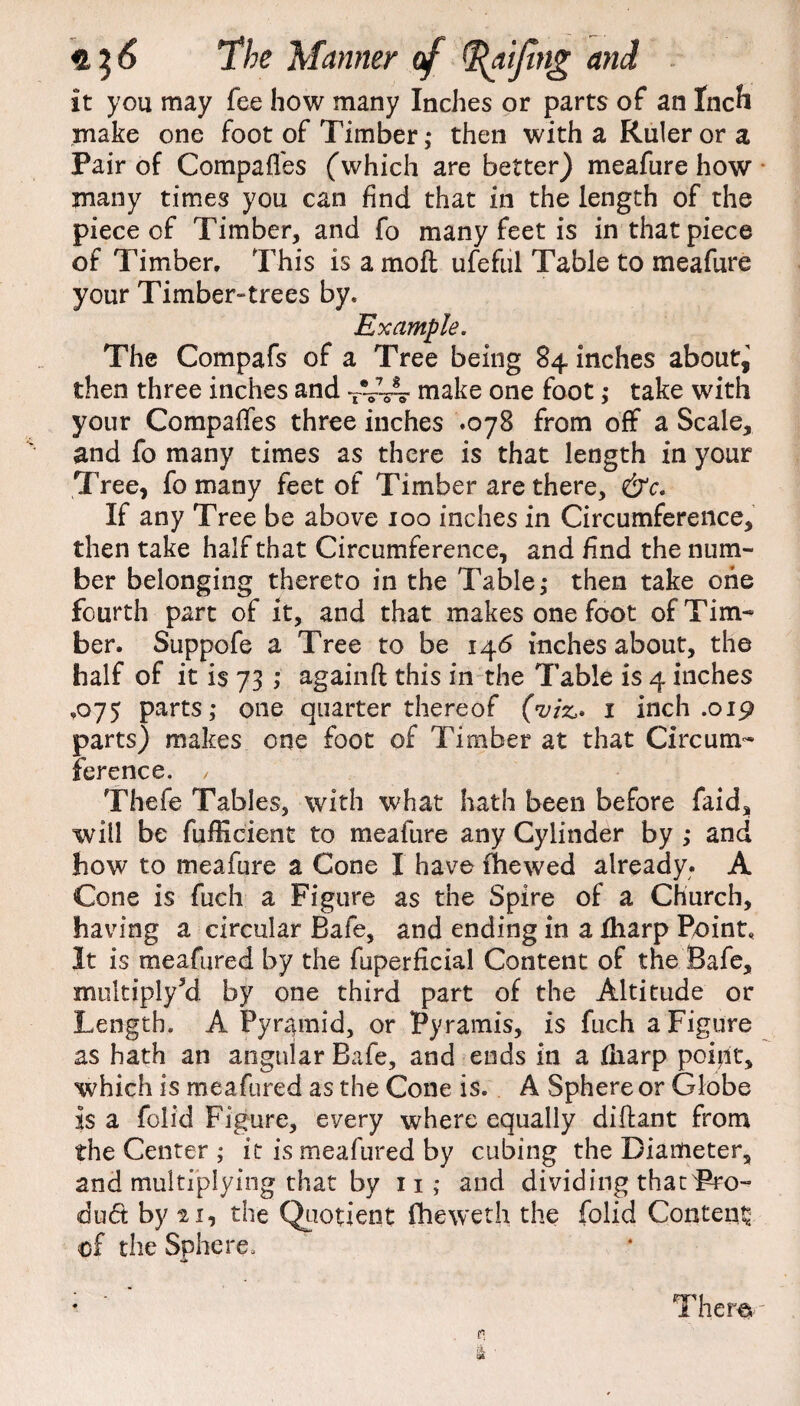 it you may fee how many Inches or parts of an Inch make one foot of Timber,- then with a Ruler or a Pair of Compaffes (which are better) meafure how many times you can find that in the length of the piece of Timber, and fo many feet is in that piece of Timber, This is a molt ufeful Table to meafure your Timber-trees by. Example. The Compafs of a Tree being 84 inches about,' then three inches and TV-s4 make one foot; take with your Compaffes three inches .078 from off a Scale, and fo many times as there is that length in your Tree, fo many feet of Timber are there, &c. If any Tree be above 100 inches in Circumference, then take half that Circumference, and find the num¬ ber belonging thereto in the Table,- then take one fourth part of it, and that makes one foot of Tim¬ ber. Suppofe a Tree to be 146 inches about, the half of it is 73 ; againft this in the Table is 4 inches ,075 parts,- one quarter thereof (viz,* 1 inch .019 parts) makes one foot of Timber at that Circum¬ ference. / Thefe Tables, with what hath been before faid, will be fufficient to meafure any Cylinder by ,* and how to meafure a Cone I have fhewed already. A Cone is fuch a Figure as the Spire of a Church, having a circular Bafe, and ending in a fharp Point, It is meafured by the fuperficial Content of the Safe, multiply5d by one third part of the Altitude or Length. A Pyramid, or Pyramis, is fuch a Figure as hath an angular Bafe, and ends in a fliarp point, which is meafured as the Cone is. A Sphere or Globe is a folid Figure, every where equally diftant from the Center ; it is meafured by cubing the Diameter, and multiplying that by n ; and dividing that Pro¬ duct by 21, the Quotient fheweth the folid Content of the Sphere. Them